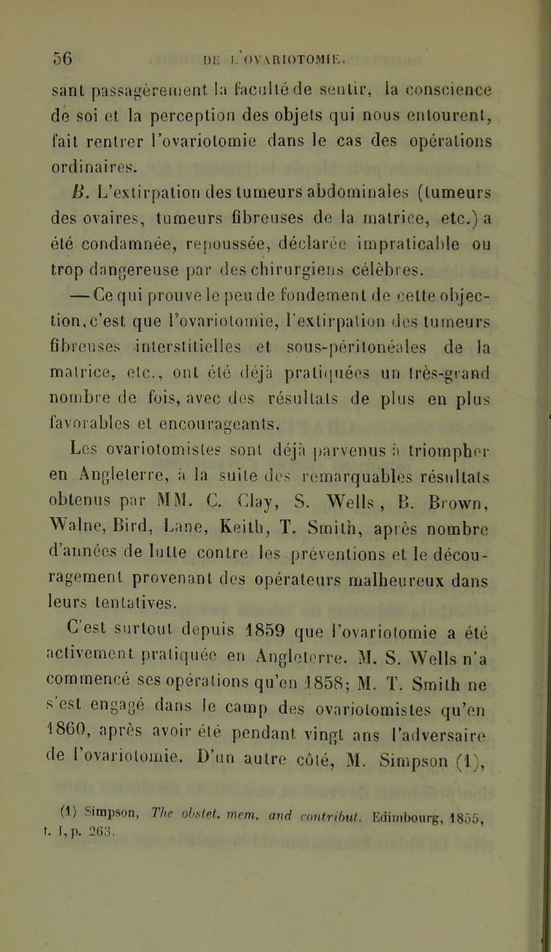 sanl passagèrement la (acnllécle sentir, la conscience dé soi et la perception des objets qui nous entourent, fait rentrer rovariotomie dans le cas des operations ordinaires. B. L’extirpation des tumeurs abdominales (tumeurs des ovaires, tumeurs fibreuses de la matrice, etc.) a été condamnée, refioussée, décIaiMM.' impraticable ou trop dangereuse par des chirurgiens célèbres. — Ce qui prouve le peu de fondement de cette objec- tion, c’est que Tovariotornie, l’exlirpalion des tumeurs fibreuses interstitielles et sous-péritonéales de la matrice, etc., ont été déjà pratiquées un très-grand nombre de fois, avec des résultats de plus en plus favorables et encourageants. Les ovariotomistes sont déjà parvenus :à triompher en Angleterre, à la suite dos remarquables résultats obtenus par MiM. C. Clay, S. Wells, B. Brown, Walno, Bird, Lane, Keith, T. Smith, apiès nombre d années de lutte contre les préventions et le décou- ragement provenant des opérateurs malheureux dans leurs tentatives. C est surtout depuis 1859 que rovariotomie a été activement pratiquée en Angleterre. M. S. Wells n’a commencé ses opérations qu’en 1858; M. T. Smith ne s est engagé dans le camp des ovariotomistes qu’en 1860, après avoir été pendant vingt ans l’adversaire de rovariotomie. D’tin autre côté, M. Simpson (1), (-1) Simpson, The oluslet. mem. and contrihul. Kdimbourg, 1855, t. l,p. 2(î3.