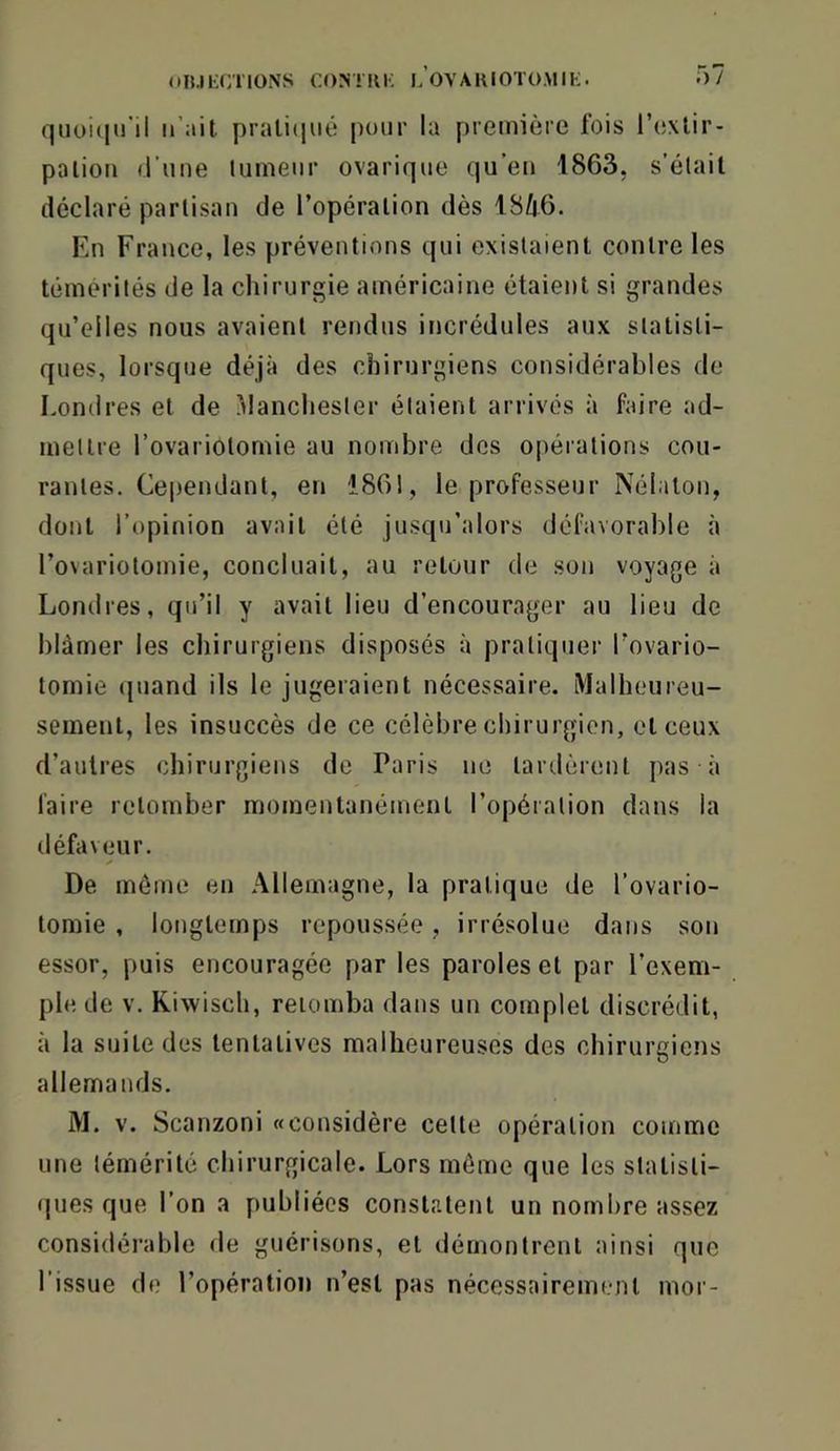 quüKuril il’ait pralitiiié pour la première fois l’exlir- palion (l’une tumeur ovarique qu’en 1863, s'étail déclaré partisan de l’opération dès IBilô. En France, les préventions qui existaient contre les témérités de la chirurgie américaine étaient si grandes qu’elles nous avaient rendus incrédules aux statisti- ques, lorsque déjà des chirurgiens considérables de Londres et de i^lanchester étaient arrivés à faire ad- mettre l’ovariotomie au nombre des opérations cou- rantes. Cependant, en 1861, le professeur Nélaton, dont l’opinion avait été jusqu’alors défavorable à l’ovariotomie, concluait, au retour de son voyage à Londres, qu’il y avait lieu d’encourager au lieu de blâmer les chirurgiens disposés à pratiquer l’ovario- tomie (juand ils le jugeraient nécessaire. Malheureu- sement, les insuccès de ce célèbre chirurgien, et ceux d’autres chirurgiens de Paris ne tardèrent pas à faire retomber momentanément l’opération dans la défaveur. De môme en Allemagne, la pratique de l’ovario- tomie , longtemps repoussée, irrésolue dans son essor, puis encouragée par les paroles et par l’exem- ple de V. Riwisch, retomba dans un complet discrédit, à la suite des tentatives malheureuses des chirurgiens allemands. M. V. Scanzoni «considère cette opération comme une témérité chirurgicale. Lors môme que les statisti- (jiies que l’on a publiées constatent un nombre assez considérable de guérisons, et démontrent ainsi que l’issue de l’opération n’est pas nécessairement moi-