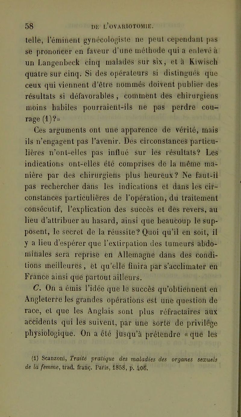 telle, l’éminent gynécologisle ne peut cependant pas se prononcer en laveur d’une méthode qui a enlevé à un Langenbeck cinq malades sur six, et h Kiwisch quatre sur cinq. Si des opérateurs si distingués que ceux qui viennent d’ôlre nommés doivent publier des résultats si défavorables, comment des chirurgiens moins habiles pourraient-ils ne pas perdre cou- rage (1)?» Ces arguments ont une apparence de vérité, mais ils n’engagent pas l’avenir. Des circonstances particu- lières n’ont-elles pas influé sur les résultats? Les indications ont-elles été comprises de la même ma- nière par des chirurgiens plus heureux? Ne faut-il pas rechercher dans les indications et dans les cir- constances particulières de l’opération, du traitement consécutif, l’explication des succès et des revers, au lieu d’attribuer au hasard, ainsi que beaucoup le sup- posent, le secret de la réussite? Quoi qu’il en soit, il y a lieu d’espérer que l’extirpation des tumeurs abdo- minales sera reprise en Allemagne dans des condi- tions meilleures, èt qu’elle finira par s’acclimater en France ainsi que partout ailleurs. C. On a émis l’idée que le succès qu’obtiennent en Angleterre les grandes opérations est une question de race, et que les Anglais sont plus réfractaires aux accidents qui les suivent, par une sorte de privilège physiologique. On a été jusqu’à prétendre «que les (1) Scanzoni, Traité pratique des maladies des organes sexuels de la femme, trad. franç. Paris, 1858, p. 406.