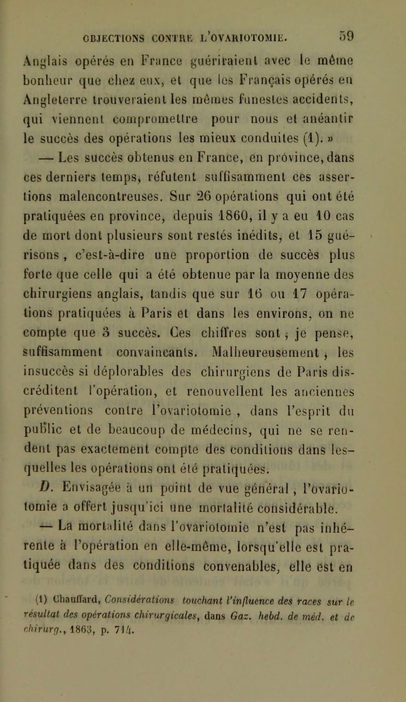 Anglais opérés en France guériraient avec le même bonheur que chez eux, et que les Français opérés en Angleterre trouveraient les mômes funestes accidents, qui viennent compromettre pour nous et anéantir le succès des opérations les mieux conduites (1). » — Les succès obtenus en France, en province, dans ces derniers temps, réfutent suffisamment ces asser- tions malencontreuses. Sur 26 opérations qui ont été pratiquées en province, depuis 1860, il y a eu 10 cas de mort dont plusieurs sont restés inédits, et 15 gué- risons , c’est-à-dire une proportion de succès plus forte que celle qui a été obtenue par la moyenne des chirurgiens anglais, tandis que sur 16 ou 17 opéra- tions pratiquées à Paris et dans les environs, on ne compte que 3 succès. Ces chiffres sont ; je pense, suffisamment convaincants. Malheureusement , les insuccès si déplorables des chirurgiens de Paris dis- créditent l’opération, et renouvellent les anciennes préventions contre l’ovariotomie , dans l’esprit du public et de beaucoup de médecins, qui ne se ren- dent pas exactement compte des conditions dans les- quelles les opérations ont été pratiquées. D. Envisagée à un point de vue général, l’ovario- tomie a offert jusqu’ici une mortalité considérable. — La mortalité dans l’ovariotomie n’est pas inhé- rente à l’opération en elle-même, lorsqu’elle est pra- tiquée dans des conditions convenables, elle est en (1) CtiaulTard, Considérations touchant l’influence des races sur le résultat des opérations chirurgicales, dans Gaz. hebd. de méd. et de chirurg., 1863, p. llh.