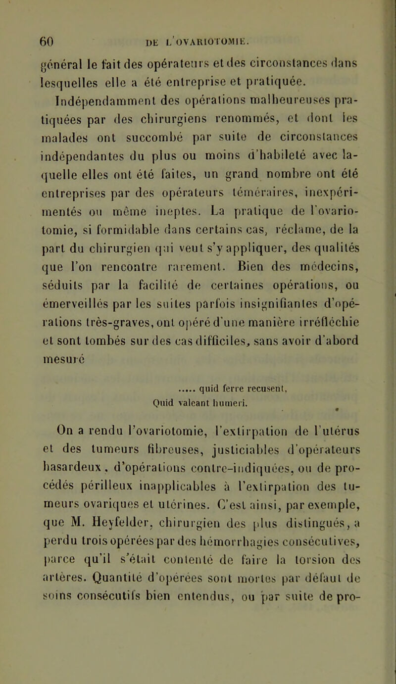 {général le fait des opérateurs et des circonstances dans lesquelles elle a été entreprise et pratiquée. Indépendamment des opérations malheureuses pra- tiquées par des chirurgiens renommés, et dont les malades ont succombé par suite de circonstances indépendantes du plus ou moins d’habileté avec la- quelle elles ont été faites, un grand nombre ont été entreprises par des opérateurs téméraires, inexpéri- mentés ou même ineptes. La pratique de l’ovario- lomie, si formidable dans certains cas, réclame, de la part du chirurgien qui veut s’y appliquer, des qualités que l’on rencontre rarement. Bien des médecins, séduits par la facilité de certaines opérations, ou émerveillés par les suites parfois insignifiantes d’opé- rations très-graves, ont opéré d’une manière irréfléchie et sont tombés sur des cas difficiles, sans avoir d’abord mesuré quid ferre recusenl, Quid valcant liumeri. 9 On a rendu l’ovariotomie, l’extirpation de l’utérus et des tumeurs fibreuses, justiciables d’opérateurs hasardeux, d’opérations contre-indiquées, ou de pro- cédés périlleux inapplicables à l’extirpation des tu- meurs ovari(|ues et utérines. C’est ainsi, par exemple, que M. Heyfeldor, chirurgien des plus distingués, a perdu trois opérées par des hémorrhagies consécutives, |)arce qu’il s’était contenté de faire la torsion des artères. Quantité d’opérées sont mortes par défaut de soins consécutifs bien entendus, ou par suite de pro-