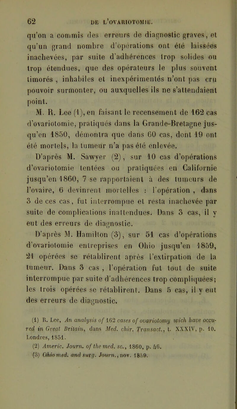 qu’on a commis des erreurs de diagnostic graves, et qu’un grand nombre d’opérations ont été laissées inachevées, par suite d’adhérences trop solides ou trop étendues, que des opérateurs le plus souvent timorés , inhabiles et inexpérimentés n’ont pas cru pouvoir surmonter, ou auxquelles ils ne s’attendaient point. M. R. Lee (l),en faisant le recensement de 162 cas d'ovariotomie, pratiqués dans la Grande-Bretagne jus- qu’en 1850, démontra que dans 60 cas, dont 19 ont été mortels, la tumeur n’a pas été enlevée. D’après M. Sawyer (2), sur 10 cas d’opérations d’ovariotomie tentées ou pratiquées en Californie jusqu’en 1860, 7 se rapportaient à des tumeurs de l’ovaire, 6 devinrent mortelles : l’opération , dans 3 de ces cas, fut interrompue et resta inachevée par suite de complications inattendues. Dans 3 cas, il y eut des erreurs de diagnostic. D’après M. Hamilton (3), sur 51 cas d’opérations d’ovariotomie entreprises en Ohio jusqu’en 1859, 21 opérées se rétablirent après l’extirpation de la tumeur. Dans 3 cas , l’opération fut tout de suite interrompue par suite d’adhérences trop compliquées; les trois opérées se rétablirent. Dans 5 cas, il y eut des erreurs de diagnostic. (1) R. Lee, An analysis of cases of ovariotomy wich hâve occu- red in Great Drilain, dans i]fed. chir. Transact., t. XXXIV, p. 10. Londres, 1851. (2) Americ. Journ. ofthemed. sc., 1860, p. 46. (3) Ohiomed, andsin'g. Journ.,noy. IS.'iO.