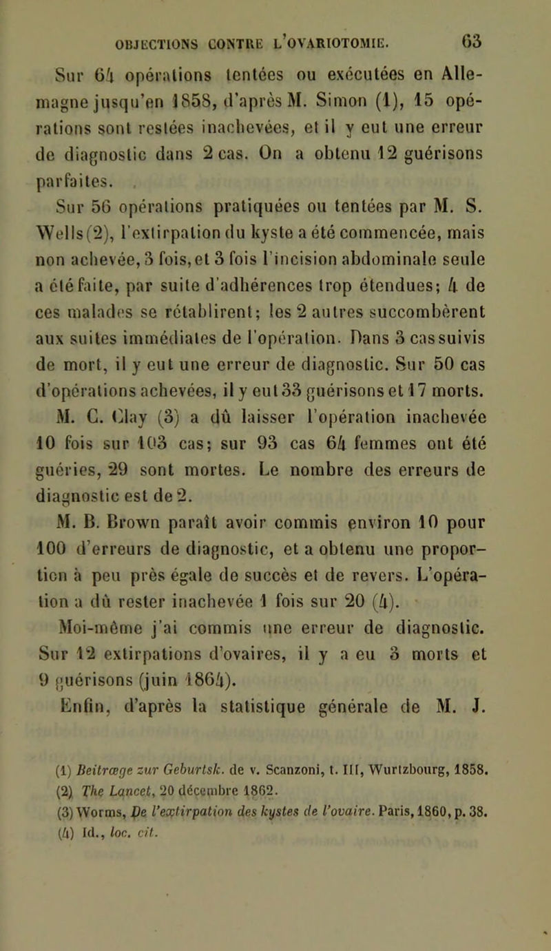 Sur Gi opérations tentées ou exécutées en Alle- magne jusqu’en J858, d’après M. Simon (1), 15 opé- rations sont restées inachevées, et il y eut une erreur de diagnostic dans 2 cas. On a obtenu 12 guérisons parfaites. . Sur 56 opérations pratiquées ou tentées par M. S. Wells(2), l’extirpation du kyste a été commencée, mais non achevée, 3 fois,et 3 fois l’incision abdominale seule a été faite, par suite d’adhérences trop étendues; h de ces malades se rétablirent; les 2 autres succombèrent aux suites immédiates de l’opération. Dans 3 cas suivis de mort, il y eut une erreur de diagnostic. Sur 50 cas d’opérations achevées, il y eut 33 guérisons et 17 morts. M. G. (jlay (3) a dû laisser l’opération inachevée 10 fois sur 103 cas; sur 93 cas 6û femmes ont été guéries, 29 sont mortes. Le nombre des erreurs de diagnostic est de 2. M. B. Brown paraît avoir commis environ 10 pour 100 d’erreurs de diagnostic, et a obtenu une propor- tion à peu près égale do succès et de revers. L’opéra- tion a dû rester inachevée 1 fois sur 20 (û). Moi-même j’ai commis une erreur de diagnostic. Sur 12 extirpations d’ovaires, il y a eu 3 morts et 9 guérisons (juin 186/i). Enfin, d’après la statistique générale de M. J. (1) Beürœge zur Geburlsk. de v. Scanzoni, t. III, Wurtzbourg, 1858. (2) The Lancet, 20 déceaibie 1862. (3) Worms, fie Textirpation des kystes de l’ovaire. Paris, 1860, p. 38. (4) Id., loc. cü.