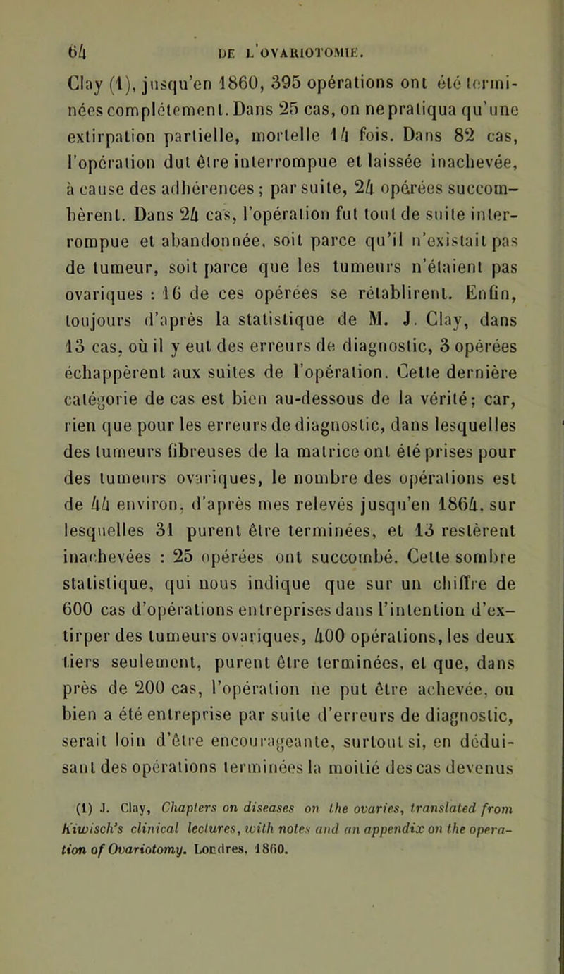 Clay (1), jusqu’en 1860, 395 opérations ont été (enni- nées complètement. Dans 25 cas, on ne pratiqua qu’une extirpation partielle, mortelle ’Ui fois. Dans 82 cas, l’opéraiion dut être interrompue et laissée inachevée, à cause des adhérences ; par suite, 24 opdrées succom- bèrent. Dans 24 cas, l’opération fut tout de suite inter- rompue et abandonnée, soit parce qu’il n’existait pas de tumeur, soit parce que les tumeurs n’étaient pas ovariques : 16 de ces opérées se rétablirent. Enfin, toujours d’après la statistique de M. J. Clay, dans 13 cas, où il y eut des erreurs de diagnostic, 3 opérées échappèrent aux suites de l’opération. Cette dernière catégorie de cas est bien au-dessous de la vérité; car, rien que pour les erreurs de diagnostic, dans lesquelles des tumeurs fibreuses de la matrice ont été prises pour des tumeurs ovariques, le nombre des opérations est de lih environ, d’après mes relevés jusqu’en 1864, sur lesquelles 31 purent être terminées, et 13 restèrent inachevées : 25 opérées ont succombé. Cette sombre statistique, qui nous indique que sur un chiffre de 600 cas d’opérations entreprises dans l’intention d’ex- tirper des tumeurs ovariques, 400 opérations, les deux tiers seulement, purent être terminées, et que, dans près de 200 cas, l’opération ne put être achevée, ou bien a été entreprise par suite d’erreurs de diagnostic, serait loin d’être encourageante, surtout si, en dédui- sant des opérations terminées la moitié des cas devenus (1) J. clay, Chapters on diseases on lhe ovarics, translated from k'iwisch’s clinical lectures, wilh notes ond an appendix on the opera- tion of Ovariotomy. Londres. ISfiO.
