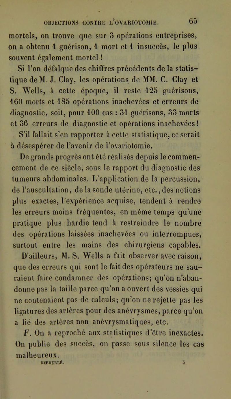 mortels, on trouve que sur 3 opérations entreprises, on a obtenu 1 guérison, 1 mort et 1 insuccès, le plus souvent également mortel ! Si l’on défalque des chiffres précédents de la statis- tique deM. J. Clay, les opérations de MM. G. Clay et S. Wells, à cette époque, il reste 125 guérisons, 160 morts et 185 opérations inachevées et erreurs de diagnostic, soit, pour 100 cas : 31 guérisons, 33 morts et 36 erreurs de diagnostic et opérations inachevées! S’il fallait s’en rapporter à cette statistique, ce serait à désespérer de l’avenir de l’ovariolomie. De grands progrès ont été réalisés depuis le commen- cement de ce siècle, sous le rapport du diagnostic des tumeurs abdominales. L’application de la percussion, de l’auscultation, de la sonde utérine, etc., des notions plus exactes, l’expérience acquise, tendent à rendre les erreurs moins fréquentes, en même temps qu’une pratique plus hardie tend à restreindre le nombre des opérations laissées inachevées ou interrompues, surtout entre les mains des chirurgiens capables. D’ailleurs, M. S. Wells a fait observer avec raison, que des erreurs qui sont le fait des opérateurs ne sau- raient faire condamner des opérations; qu’on n’aban- donne pas la taille parce qu’on a ouvert des vessies qui ne contenaient pas de calculs; qu’on ne rejette pas les ligatures des artères pour des anévrysmes, parce qu’on a lié des artères non anévrysmatiques, etc. F. On a reproché aux statistiques d’étre inexactes. On publie des succès, on passe sous silence les cas malheureux. K(CUERI.É. 5