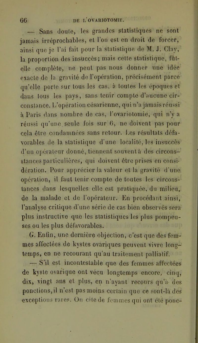 — Sans (Joule, les grainJcs statistiques ne sont jamais irréprochables, et l’on est en droit de forcer, ainsi que je l’ai fait pour la statistique de M. J. Clay, la proportion des insuccès; mais cette statistique, fût- elle complète, ne peut pas nous donner une idée exacte de la gravité de l’opération, précisément parce qu’elle porte sur tous les cas, à toutes les époques et dans tous les pays, sans tenir compte d’aucune cir- constance. L’opération césarienne, qui n’a jamais réussi à Paris dans nombre de cas, l’ovariotomie, qui n’y a réussi qu’une seule fois sur 6, ne doivent pas pour cela être condamnées sans retour. Les résultats défa- vorables de la statistique d’une localité, les insuccès d’un opérateur donné, tiennent souvent à des circons- stances particulières, qui doivent être prises en consi- dération. Pour apprécier la valeur et la gravité d’une opération, il faut tenir compte de toutes les circons- tances dans lesquelles elle est pratiquée, du milieu, de la malade et de l’opérateur. En procédant ainsi, l’analyse critique d’une série de cas bien observés sera plus instructive que les statistiques les plus pompeu- ses ou les plus défavorables. G. Enfin, une dernière objection, c’est que des fem- mes affectées de kystes ovariques peuvent vivre long- temps, en ne recourant qu’au traitement palliatif. — S’il est incontestable que des femmes affectées de kyste ovarique ont vécu longtemps encore, cinq, dix, vingt ans et plus, en n’ayant recours qu’à des ponctions,il n’est pas moins cerlain que ce sont-là des exceptions rares. On cilede femmes qui ont été ponc-