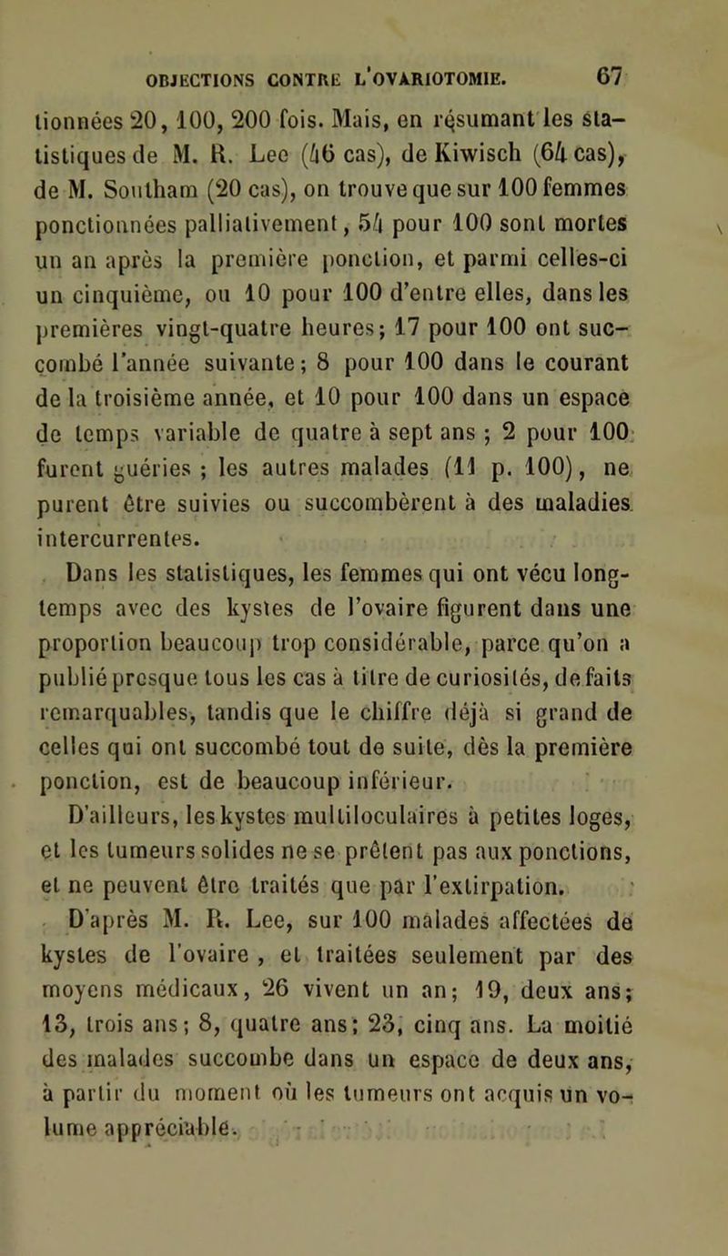 lionnées 20,100, 200 fois. Mais, en résumant les sla- listiquesde M. R. Lee (ùü cas), de Kiwisch (64 cas), de M. Soulham (20 cas), on trouve que sur 100 femmes ponctionnées pallialivemenl, 5^j pour 100 sont mortes un an après la première ponction, et parmi celles-ci un cinquième, ou 10 pour 100 d’entre elles, dans les premières vingt-quatre heures; 17 pour 100 ont suc- combé l’année suivante ; 8 pour 100 dans le courant de la troisième année, et 10 pour 100 dans un espace de temps variable de quatre à sept ans ; 2 pour 100^ furent guéries ; les autres malades (H p. 100), ne purent être suivies ou succombèrent à des maladies, intercurrentes. Dans les statistiques, les femmes qui ont vécu long- temps avec des kystes de l’ovaire figurent dans une proportion beaucoup trop considérable, parce qu’on a publié presque tous les cas à litre de curiosités, défaits remarquables, tandis que le chiffre déjà si grand de celles qui ont succombé tout de suite, dès la première ponction, est de beaucoup inférieur. D’ailleurs, les kystes multiloculaires à petites loges, et les tumeurs solides ne se prêtent pas aux ponctions, et ne peuvent être traités que par l’extirpation, . D’après M. R. Lee, sur 100 malades affectées de kystes de l’ovaire , et traitées seulement par des moyens médicaux, 26 vivent un an; 19, deux ans; 13, trois ans; 8, quatre ans; 23, cinq ans. La moitié des malades succombe dans un espace de deux ans, à partir du moment où les tumeurs ont acquis un vo- lume appréciable.