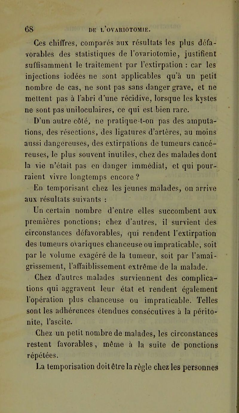 Ces chiffres, comparés aux résultats les plus défa- vorables des statistiques de l’ovariolomie, justifient suffisamment le traitement par l’extirpation : car les injections iodées ne sont applicables qu’à un petit nombre de cas, ne sont pas sans danger grave, et ne mettent pas à l’abri d’une récidive, lorsque les kystes ne sont pas uniloculaires, ce qui est bien rare. D’un autre côté, ne pratique-t-on pas des amputa- tions, des résections, des ligatures d’artères, au moins aussi dangereuses, des extirpations de tumeurs cancé- reuses, le plus souvent inutiles, chez des malades dont la vie n’était pas en danger immédiat, et qui pour- raient vivre longtemps encore ? En temporisant chez les jeunes malades, on arrive aux résultats suivants : Un certain nombre d’entre elles succombent aux premières ponctions; chez d’autres, il survient des circonstances défavorables, qui rendent l’extirpation des tumeurs ovariques chanceuse ou impraticable, soit par le volume exagéré de la tumeur, soit par l’amai- grissement, l’affaiblissement extrême de la malade. Chez d’autres malades surviennent des complica- tions qui aggravent leur état et rendent également l’opération plus chanceuse ou impraticable. Telles sont les adhérences étendues consécutives à la périto- nite, l’ascite. Chez un petit nombre de malades, les circonstances restent favorables, même à la suite de ponctions répétées. La temporisation doitêlre la règle chez les personnes