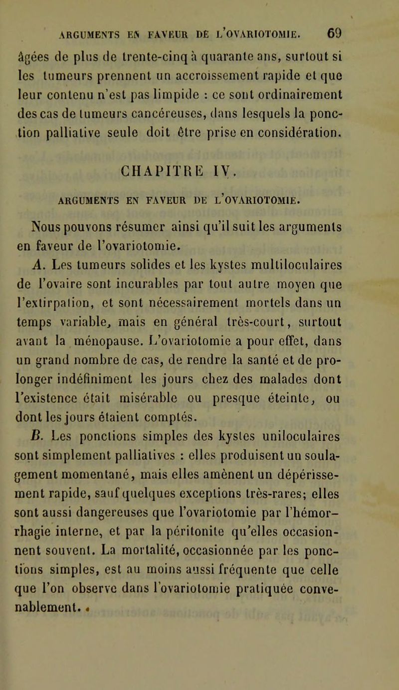 âgées de plus de trente-cinq à quarante ans, surtout si les tumeurs prennent un accroissement rapide et que leur contenu n’est pas limpide : ce sont ordinairement des cas de tumeurs cancéreuses, dans lesquels la ponc- tion palliative seule doit être prise en considération. GHAPITHE IV. ARGUMENTS EN FAVEUR ÜE l’oVARIOTOMIE. Nous pouvons résumer ainsi qu’il suit les arguments en faveur de l’ovariotomie. A. Les tumeurs solides et les kystes multiloculaires de l’ovaire sont incurables par tout autre moyen que l’extirpalion, et sont nécessairement mortels dans un temps variable, mais en général très-court, surtout avant la ménopause. L’ovariotomie a pour effet, dans un grand nombre de cas, de rendre la santé et de pro- longer indéfiniment les jours chez des malades dont l’existence était misérable ou presque éteinte, ou dont les jours étaient comptés. D. Les ponctions simples des kystes uniloculaires sont simplement palliatives : elles produisent un soula- gement momentané, mais elles amènent un dépérisse- ment rapide, sauf quelques exceptions très-rares; elles sont aussi dangereuses que l’ovariotomie par l’hémor- rhagie interne, et par la péritonite qu’elles occasion- nent souvent. La mortalité, occasionnée par les ponc- tions simples, est au moins aussi fréquente que celle que l’on observe dans l’ovariotomie pratiquée conve- nablement. «