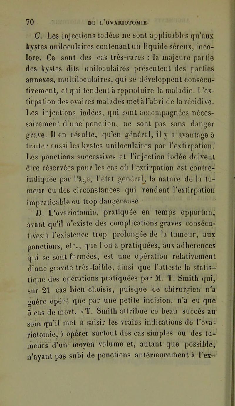 C. Les injections iodées ne sont applicables qu’aux kystes uniloculaires contenant un liquide séreux, inco- lore. Ce sont des cas très-rares : la majeure partie des kystes dits uniloculaires présentent des parties annexes, multiloculaires, qui so développent consécu- tivement, et qui tendent h reproduire la maladie. L’ex- tirpation dos ovaires malades met à l’abri de la récidive. Les injections iodées, qui sont accompagnées néces- sairement d’une ponction, ne sont pas sans danger grave. 11 en résulte, qu’en général, il y a avantage à traiter aussi les kystes uniloculaires par l’extirpation. Los ponctions successives et l’injection iodée doivent être réservées pour les cas où l’extirpation est contre- indiquée par l’âge, l’état général^ la nature de la tu- meur ou des circonstances qui rendent l’extirpation impraticable ou trop dangereuse. D. L’ovariotomie, pratiquée en temps opportun, avant qu’il n’existe des complications graves consécu- tives à l’existence trop prolongée de la tumeur, aux ponctions, etc., que l’on a pratiquées, aux adhérences qui se sont formées, est une opération relativement d’une gravité très-faible, ainsi que l’atteste la statis- tique des opérations pratiquées par M. T. Smith qui, sur 21 cas bien choisis, puisque ce chirurgien n’a guère opéré que par une petite incision, n’a eu que 5 cas de mort. «T. Smith attribue ce beau succès au soin qu’il met à saisir les vraies indications de l’ova- riotomie, à opérer surtout des cas simples ou des tu- meurs’d’un* moyen volume et, autant que possible, n’ayant pas subi de ponctions antérieurement à l’ex-