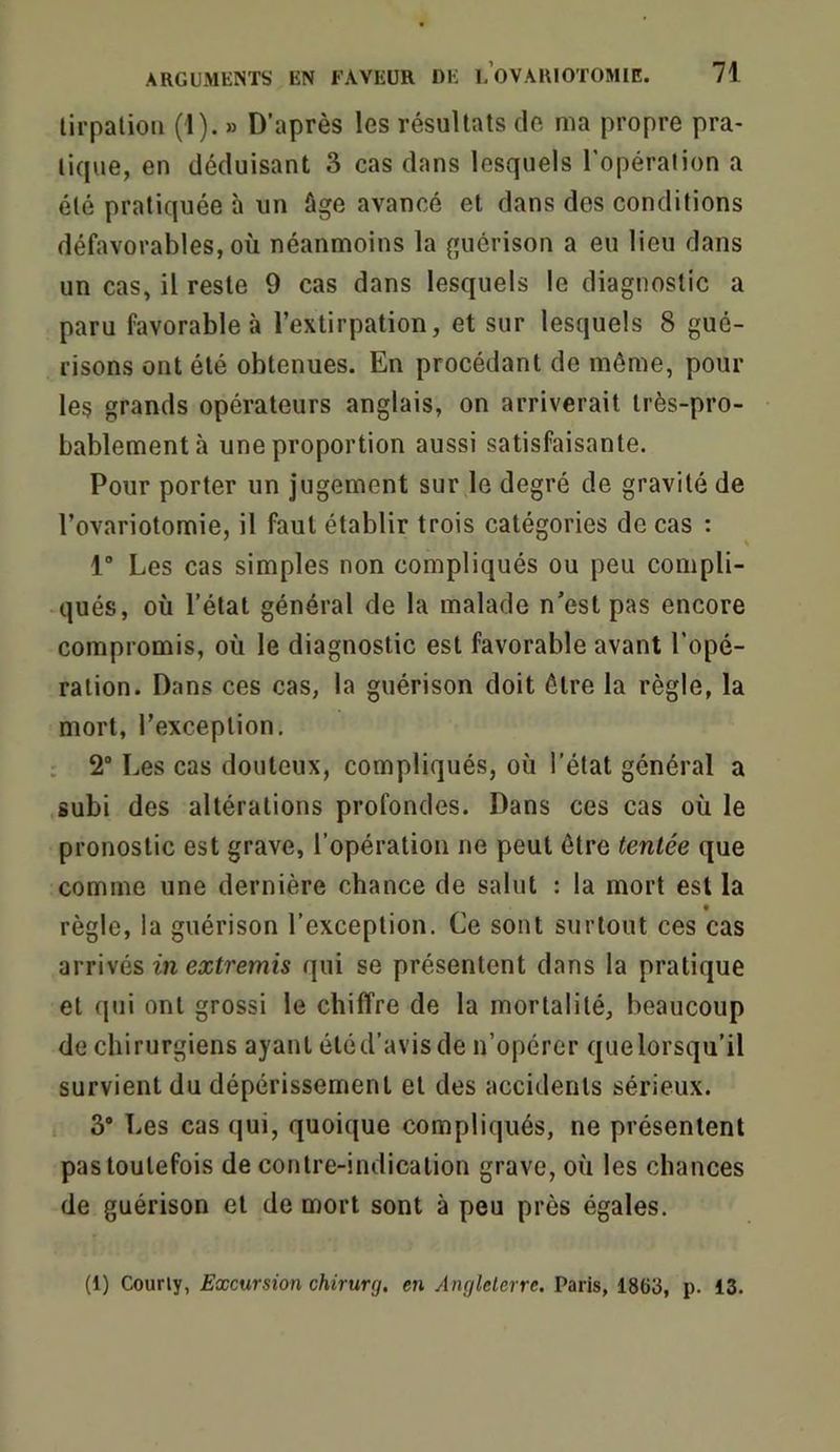 lirpatiou (1). » D’après les résultats de ma propre pra- tique, en déduisant 3 cas dans lesquels l'opération a été pratiquée à un âge avancé et dans des conditions défavorables, où néanmoins la guérison a eu lieu dans un cas, il reste 9 cas dans lesquels le diagnostic a paru favorable à l’extirpation, et sur lesquels 8 gué- risons ont été obtenues. En procédant de même, poul- ies grands opérateurs anglais, on arriverait très-pro- bablement à une proportion aussi satisfaisante. Pour porter un jugement sur le degré de gravité de l’ovariotomie, il faut établir trois catégories de cas : 1 Les cas simples non compliqués ou peu compli- qués, où l’état général de la malade n'est pas encore compromis, où le diagnostic est favorable avant l’opé- ration. Dans ces cas, la guérison doit être la règle, la mort, l’exception, : 2“ Les cas douteux, compliqués, où l’état général a subi des altérations profondes. Dans ces cas où le pronostic est grave, l’opération ne peut être tentée que comme une dernière chance de salut : la mort est la règle, la guérison l’exception. Ce sont surtout ces cas arrivés in extremis qui se présentent dans la pratique et qui ont grossi le chiffre de la mortalité, beaucoup de chirurgiens ayant étéd’avisde n’opérer quelorsqu’il survient du dépérissement et des accidents sérieux. 3* Les cas qui, quoique compliqués, ne présentent pas toutefois de contre-indication grave, où les chances de guérison et de mort sont à peu près égales. (1) Courly, Excursion chirurg, en Anglelerre. Paris, 1863, p. 13.