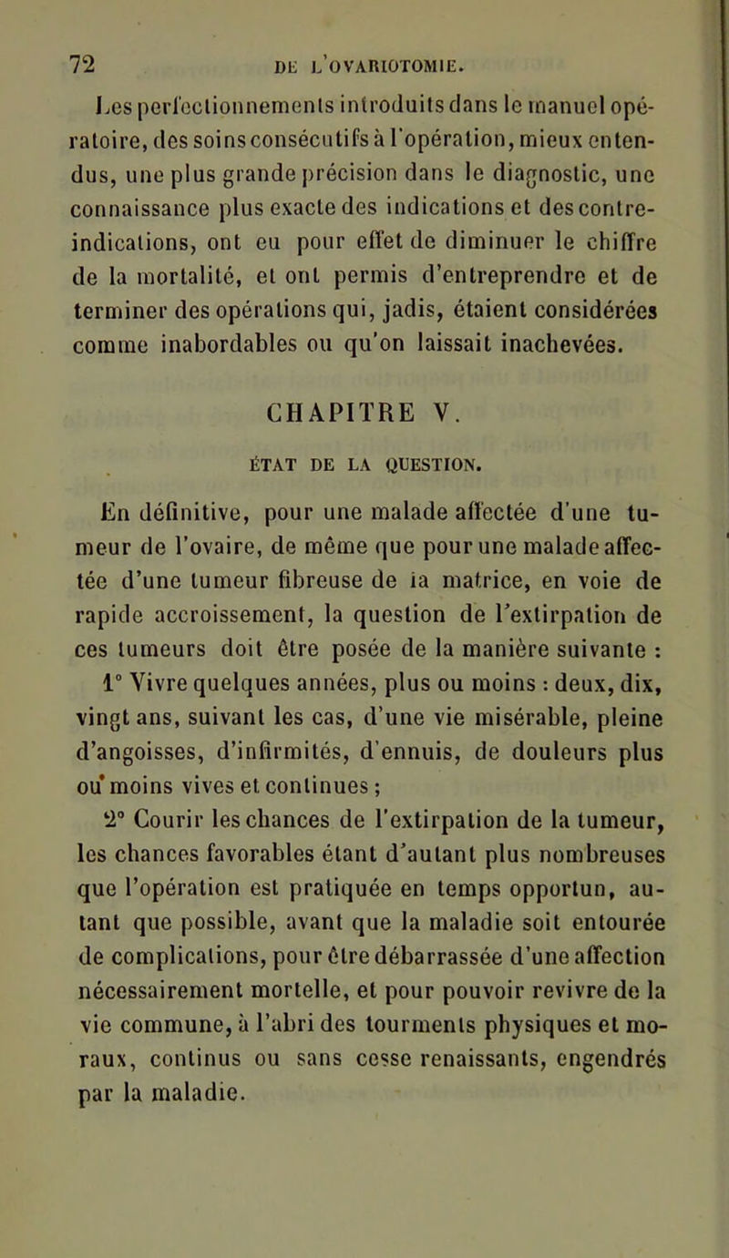 Les perleclionnenienls introduits dans le manuel opé- ratoire, des soinsconsécutifs à l’opération, mieux enten- dus, une plus grande précision dans le diagnostic, une connaissance plus exacte des indications et des contre- indications, ont eu pour effet de diminuer le chiffre de la mortalité, et ont permis d’entreprendre et de terminer des opérations qui, jadis, étaient considérées comme inabordables ou qu’on laissait inachevées. CHAPITRE V. ÉTAT DE LA QUESTION. En définitive, pour une malade affectée d’une tu- meur de l’ovaire, de même que pour une malade affec- tée d’une tumeur fibreuse de ia matrice, en voie de rapide accroissement, la question de l’extirpation de ces tumeurs doit être posée de la manière suivante : 1“ Vivre quelques années, plus ou moins : deux, dix, vingt ans, suivant les cas, d’une vie misérable, pleine d’angoisses, d’infirmités, d’ennuis, de douleurs plus ou moins vives et continues ; 2“ Courir les chances de l’extirpation de la tumeur, les chances favorables étant d’autant plus nombreuses que l’opération est pratiquée en temps opportun, au- tant que possible, avant que la maladie soit entourée de complications, pour être débarrassée d’une affection nécessairement mortelle, et pour pouvoir revivre de la vie commune, à l’abri des tourments physiques et mo- raux, continus ou sans cesse renaissants, engendrés par la maladie.