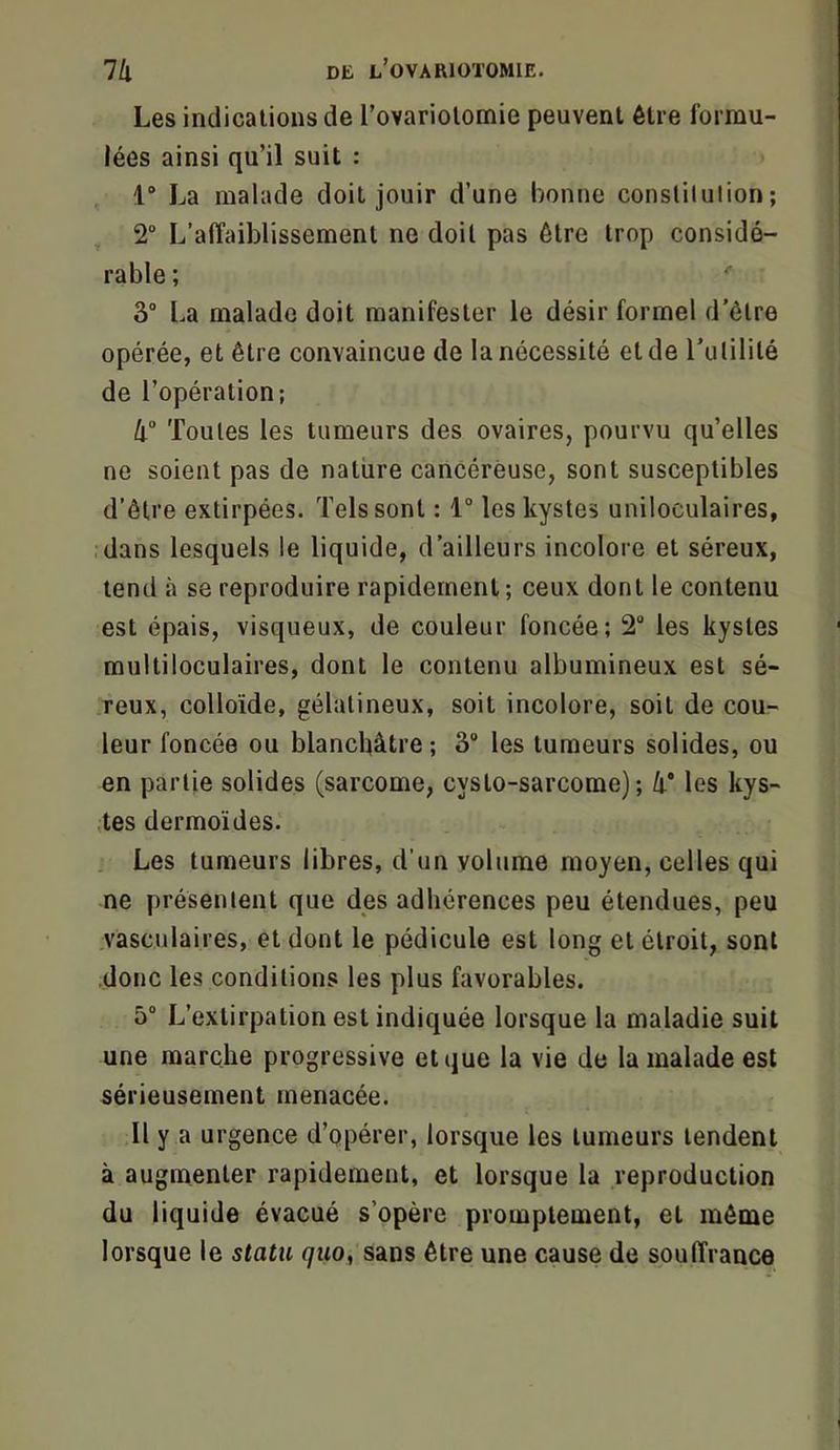 Les indications de l’ovariotomie peuvent être formu- lées ainsi qu’il suit : 1° La malade doit jouir d’une bonne constitution; , 2° L’affaiblissement ne doit pas être trop considé- rable ; 3“ La malade doit manifester le désir formel d'ôtre opérée, et être convaincue de la nécessité eide rutililé de l’opération; 4 Toutes les tumeurs des ovaires, pourvu qu’elles ne soient pas de nature cancéreuse, sont susceptibles d’être extirpées. Tels sont : 1° les kystes uniloculaires, dans lesquels le liquide, d’ailleurs incolore et séreux, tend à se reproduire rapidement; ceux dont le contenu est épais, visqueux, de couleur foncée; 2 les kystes multiloculaires, dont le contenu albumineux est sé- reux, colloïde, gélatineux, soit incolore, soit de cou- leur foncée ou blanchâtre; 3® les tumeurs solides, ou en partie solides (sarcome, cyslo-sarcome); h les kys- ;tes dermoïdes. Les tumeurs libres, d’un volume moyen, celles qui ne présentent que des adhérences peu étendues, peu vasculaires, et dont le pédicule est long et étroit, sont ..donc les conditions les plus favorables. 5“ L’extirpation est indiquée lorsque la maladie suit une marche progressive et que la vie de la malade est sérieusement menacée. 11 y a urgence d’opérer, lorsque les tumeurs tendent à augmenter rapidement, et lorsque la reproduction du liquide évacué s’opère promptement, et môme lorsque le statu quo, sans être une cause de souffrance