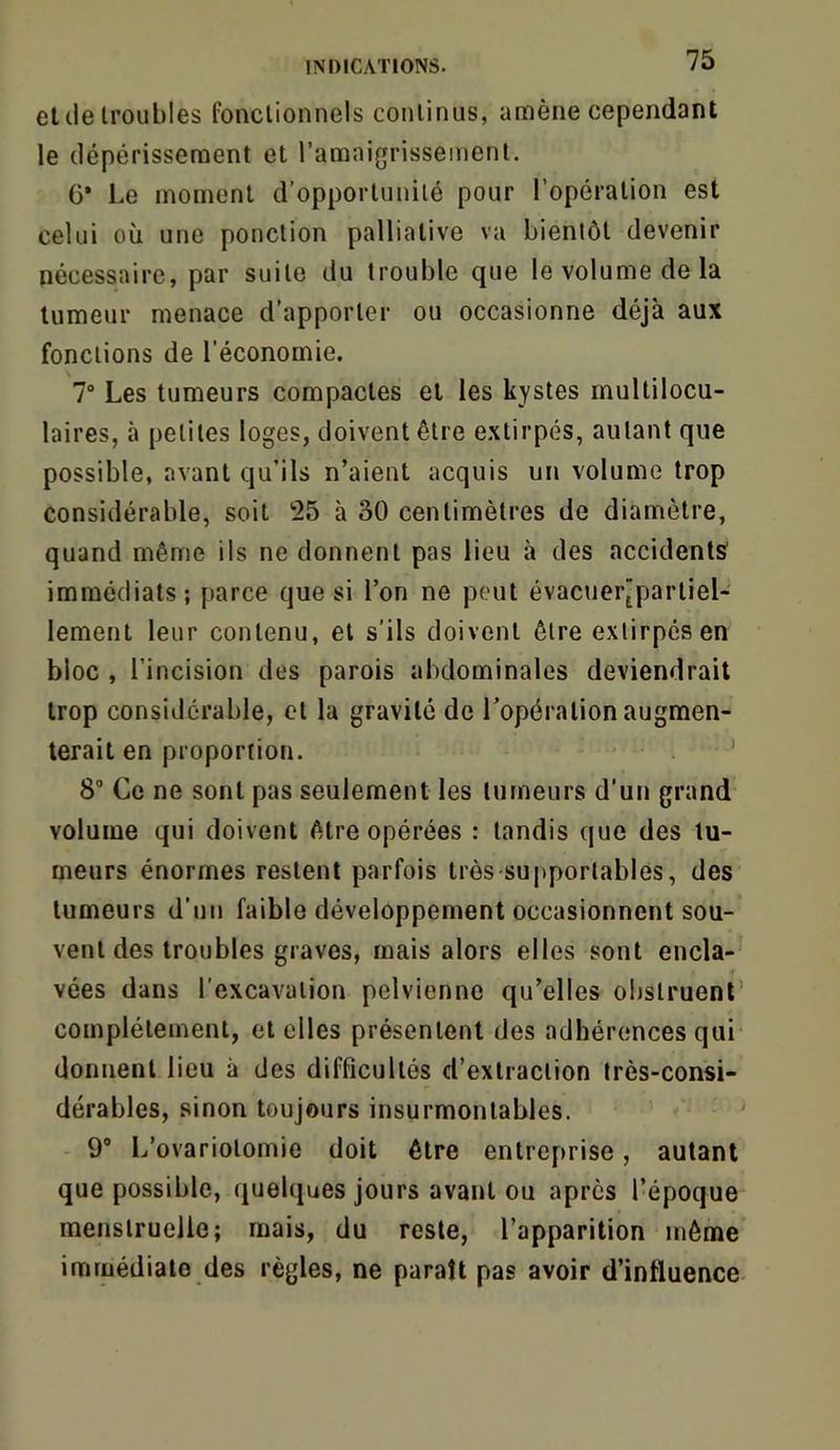 eide troubles fonctionnels continus, amène cependant le dépérissement et l’amaigrissement. 6* Le moment d’opportunité pour l’opération est celui où une ponction palliative va bientôt devenir nécessaire, par suite du trouble que le volume de la tumeur menace d’apporter ou occasionne déjà aux fonctions de l’économie. 7“ Les tumeurs compactes et les kystes multilocu- laires, à petites loges, doivent être extirpés, autant que possible, avant qu’ils n’aient acquis un volume trop considérable, soit 25 à 30 centimètres de diamètre, quand même ils ne donnent pas lieu à des accidents' immédiats; parce que si l’on ne peut évacuer'parliel- lement leur contenu, et s’ils doivent être extirpés en bloc , l’incision des parois abdominales deviendrait trop considérable, et la gravité de l’opération augmen- terait en proportion. ' 8 Ce ne sont pas seulement les tumeurs d’un grand volume qui doivent être opérées : tandis que des tu- meurs énormes restent parfois très supportables, des tumeurs d’un faible développement occasionnent sou- vent des troubles graves, mais alors elles sont encla- vées dans l’excavation pelvienne qu’elles obstruent complètement, et elles présentent des adhérences qui donnent lieu à des difficultés d’extraction très-consi- dérables, sinon toujours insurmontables. 9® L’ovariotomie doit être entreprise, autant que possible, quelques jours avant ou après l’époque menstruelle; mais, du reste, l’apparition même immédiate des règles, ne paraît pas avoir d’influence
