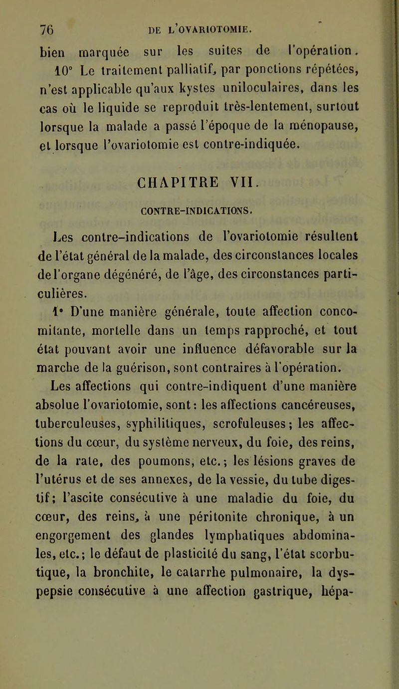 bien marquée sur les suites de l’opération. 10” Le traitement palliatif par pondions répétées, n’est applicable qu’aux kystes uniloculaires, dans les cas où le liquide se reproduit très-lentement, surtout lorsque la malade a passé l’époque de la ménopause, et lorsque l’ovariotomie est contre-indiquée. CHAPITRE VII. CONTRE-INDICATIONS. Les contre-indications de l’ovariolomie résultent de l’état général de la malade, des circonstances locales de l’organe dégénéré, de l’âge, des circonstances parti- culières. 1* D’une manière générale, toute affection conco- mitante, mortelle dans un temps rapproché, et tout état pouvant avoir une influence défavorable sur la marche de la guérison, sont contraires à l’opération. Les affections qui contre-indiquent d’une manière absolue l’ovariotomie, sont : les affections cancéreuses, tuberculeuses, syphilitiques, scrofuleuses; les affec- tions du cœur, du système nerveux, du foie, des reins, de la rate, des poumons, etc.; les lésions graves de l’utérus et de ses annexes, de la vessie, du tube diges- tif; l’ascite consécutive à une maladie du foie, du cœur, des reins, à une péritonite chronique, à un engorgement des glandes lymphatiques abdomina- les, etc.; le défaut de plasticité du sang, l’état scorbu- tique, la bronchite, le catarrhe pulmonaire, la dys- pepsie consécutive à une affection gastrique, hépa-