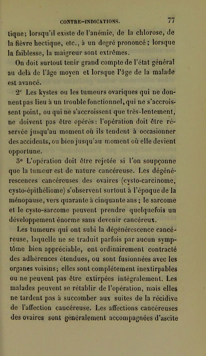 lique; lorsqu’il existe de l’anémie, de la chlorose, de la fièvre hectique, etc., à un degré prononcé; lorsque la faiblesse, la maigreur sont extrêmes. On doit surtout tenir grand compte de l’état général au delà de l’ûge moyen et lorsque l’àge de la malade est avancé. 2“ Les kystes ou les tumeurs ovariques qui ne don- nent pas lieu à un trouble fonctionnel,qui ne s’accrois- sent point, ou qui ne s’accroissent que très-lentement, ne doivent pas être opérés: l’opération doit être ré- servée jusqu’au moment où ils tendent à occasionner des accidents, ou bien jusqu’au moment où elle devient opportune. 3° L’operation doit être rejetée si l’on soupçonne que la tumeur est de nature cancéreuse. Les dégéné- rescences cancéreuses des ovaires (cysto-carcinome, cyslo-épithéliome) s’observent surtout à l’époque de la ménopause, vers quarante à cinquante ans ; le sarcome et le cysto-sarcome peuvent prendre quelquefois un développement énorme sans devenir cancéreux. Les tumeurs qui ont subi la dégénérescence cancé- reuse, laquelle ne se traduit parfois par aucun symp- tôme bien appréciable, ont ordinairement contracté des adhérences étendues, ou sont fusionnées avec les organes voisins; elles sont complètement inextirpables ou ne peuvent pas être extirpées intégralement. Les malades peuvent se rétablir de l’opération, mais elles ne tardent pas à succomber aux suites de la récidive de l’affection cancéreuse. Les affections cancéreuses des ovaires sont généralement accompagnées d’ascite