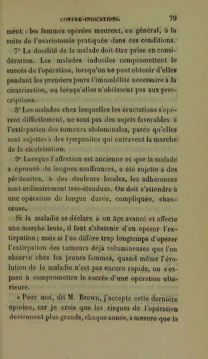ment : les femmes opérées meurent, en général, h la suite de Tovariolomie pratiquée dans ces conditions.’ T La docilité de la malade doit être prise en consi- dération. Les malades indociles compromettent le succès de l’opération, lorsqu’on ne peut obtenir d’elles pendant les premiers jours l’immobilité nécessaire à la’ cicatrisation, ou lorsqu’elles n’obéissent pas aux pres- criptions. 8“ Les malades chez lesquelles les éructations s’opè- rent difficilement, ne sont pas des sujets favorables à l’extirpation des tumeurs abdominales, parce qu’elles ^ sont sujettes à des tympanites qui entravent la marche de la cicatrisation. 0° Lorsque l'alTeclion est ancienne et que la malade a éprouvé de longues souffrances, a été sujette à des péritonites, à des douleurs locales, les adhérences sont ordinairement très-étendues. On doit s’attendre à une opération de longue durée, compliquée, chan- ceuse. Si la maladie se déclare à un âge avancé et affecte une marche lente, il faut s’abstenir d’en opérer l’ex- tirpation ; mais si l’on diffère trop longtemps d’opérer l’extirpation des tumeurs déjà volumineuses que l’on observe chez les jeunes femmes, quand même l’évo- lution de la maladie n’est pas encore rapide, on s’ex- pose à compromettre le succès d’une opération ulté- rieure. <1 Pour moi, dit M. Brown, j’accepte celte dernière opiiiion, car je crois que les risques de l’opération deviennent plus grands, cha(|ue année, à mesure que la