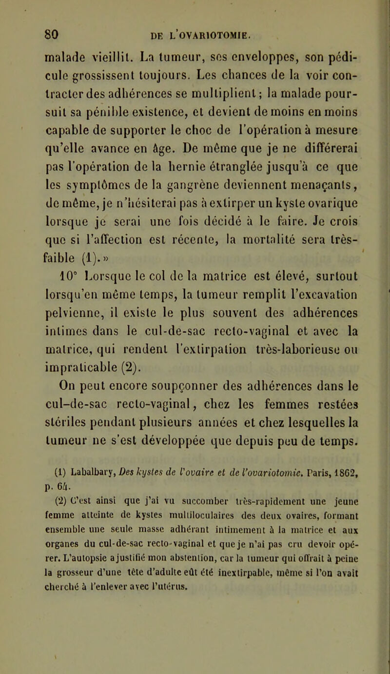 malade vieillit, La tumeur, ses enveloppes, son pédi- cule grossissent toujours. Les chances de la voir con- tracter des adhérences se multiplient ; la malade pour- suit sa pénible existence, et devient de moins en moins capable de supporter le choc de l’opération à mesure qu’elle avance en âge. De môme que je ne différerai pas l’opération de la hernie étranglée jusqu’à ce que les symptômes de la gangrène deviennent menaçants, de même, je n’hésiterai pas à extirper un kyste ovarique lorsque je serai une fois décidé à le faire. Je crois que si l’affection est récente, la mortalité sera très- faible (1).» 10° Lorsque le col de la matrice est élevé, surtout lorsqu’on même temps, la tumeur remplit l’excavation pelvienne, il existe le plus souvent des adhérences intimes dans le cul-de-sac recto-vaginal et avec la matrice, qui rendent l’extirpation très-laborieuse ou impraticable (2). On peut encore soupçonner des adhérences dans le cul-de-sac recto-vaginal, chez les femmes restées stériles pendant plusieurs années et chez lesquelles la tumeur ne s’est développée que depuis peu de temps. (1) Labalbary, Des kystes de l'ovaire et de l’ovariotomie. Paris, 18G2, p. 6h. (2) C’est ainsi que j’ai vu succomber très-rapidement une jeune femme atteinte de kystes multiloculaires des deux ovaires, formant ensemble une seule masse adhérant intimement à la matrice et aux organes du cul-de-sac recto-vaginal et que je n’ai pas cru devoir opé- rer. L’autopsie a justifié mon abstention, car la tumeur qui offrait à peine la grosseur d’une tête d’adulte eût été inextirpable, même si l’on avait cherché à l’enlever avec l’utérus.