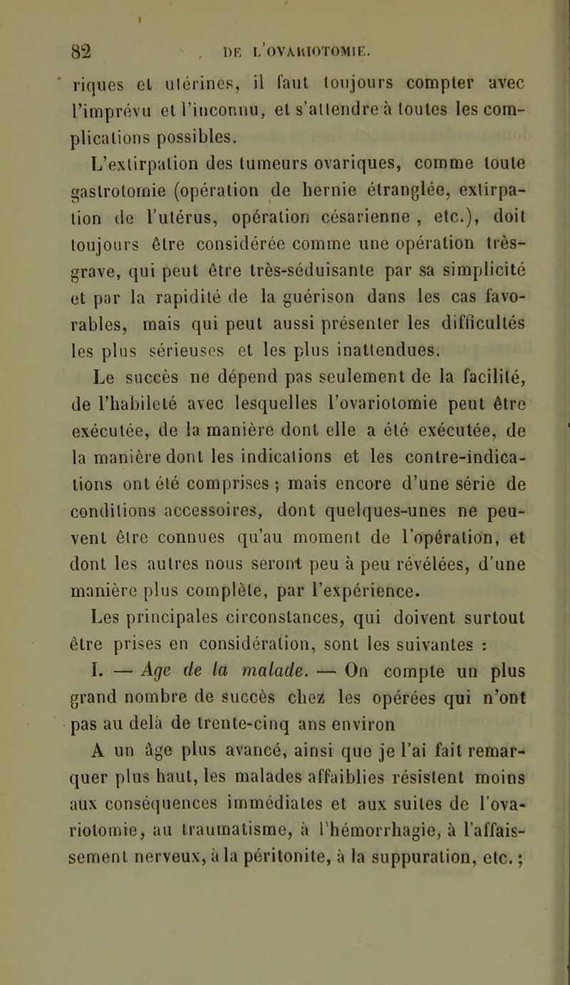I 82 . 1)K I/OVAIUOTOMIE. ■ riques el ulérines, il faut lonjours compter avec l’imprévu et l’inconnu, et s’attendre à toutes les com- plications possibles. L’extirpation des tumeurs ovariques, comme toute gastrotomie (opération de hernie étranglée, extirpa- tion de l’utérus, opération césarienne , etc.), doit toujours être considérée comme une opération très- grave, qui peut être très-séduisante par sa simplicité et par la rapidité de la guérison dans les cas favo- rables, mais qui peut aussi présenter les difficultés les plus sérieuses et les plus inattendues. Le succès ne dépend pas seulement de la facilité, de l’habileté avec lesquelles l’ovariolomie peut être exécutée, de la manière dont elle a été exécutée, de la manière dont les indications et les contre-indica- tions ont été comprises; mais encore d’une série de conditions accessoires, dont quelques-unes ne peu- vent être connues qu’au moment de l’opération, et dont les autres nous seront peu à peu révélées, d’une manière plus complète, par l’expérience. Les principales circonstances, qui doivent surtout être prises en considération, sont les suivantes : I. — Age de la malade. — On compte un plus grand nombre de succès chez les opérées qui n’ont pas au delà de trente-cinq ans environ A un âge plus avancé, ainsi que je l’ai fait remar- quer plus haut, les malades affaiblies résistent moins aux conséquences immédiates et aux suites de l’ova- riotoinie, au traumatisme, à l’hémorrhagie, à l’affais- sement nerveux, à la péritonite, à la suppuration, etc. ;