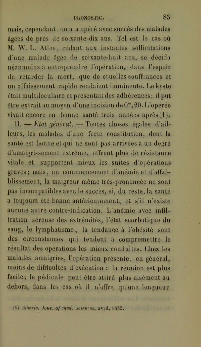 mais, cepeiulanl, on a a opéré avec succès des malades âgées de près de soixanle-dix ans. Tel est le cas où M. W. L. Allee, cédant aux instantes sollicitations d’une malade âgée de soixante-huit ans, se décida néanmoins à entreprendre l’opération, dans l’espoir de retarder la mort, que de cruelles souffrances et un affaissement rapide rendaient imminente. Le kyste était multiloculaire et présentait des adhérences; il put être extrait au moyen d’une incision de O^j^O. L’opérée vivait encore en bonne santé trois années après (1). IL — État général.—Tonies choses égales d’ail- leurs, les malades d’une forte constitution, dont la santé est bonne et qui ne sont pas arrivées à un degré d’amaigrissement extrême, offrent plus de résistance vitale et supportent mieux les suites d'oi)érations graves; mais, un commencement d’anémie et d’alfai- blissernent, la maigreur même très-prononcée ne sont pas incompatibles avec le succès, si, du reste, la santé a toujours été bonne antérieurement, et s’il n’existe aucune autre contre-indication. L’anémie avec infil- tration séreuse des extrémités, l’état scorbutique du sang, le lymphatisme, la tendance à l’obésité sont des circonstances qui tendent à compromettre le résultat des opérations les mieux conduites. Chez les malades amaigries, l’opération présente, en général, moins de diflicultés d’exécution : la réunion est plus facile; le pédicule peut être attiré plus aisément au dehors, dans les cas où il u’olfre (ju’une longueur (1) Americ. Jour, of med. sciences, avril, 1855.