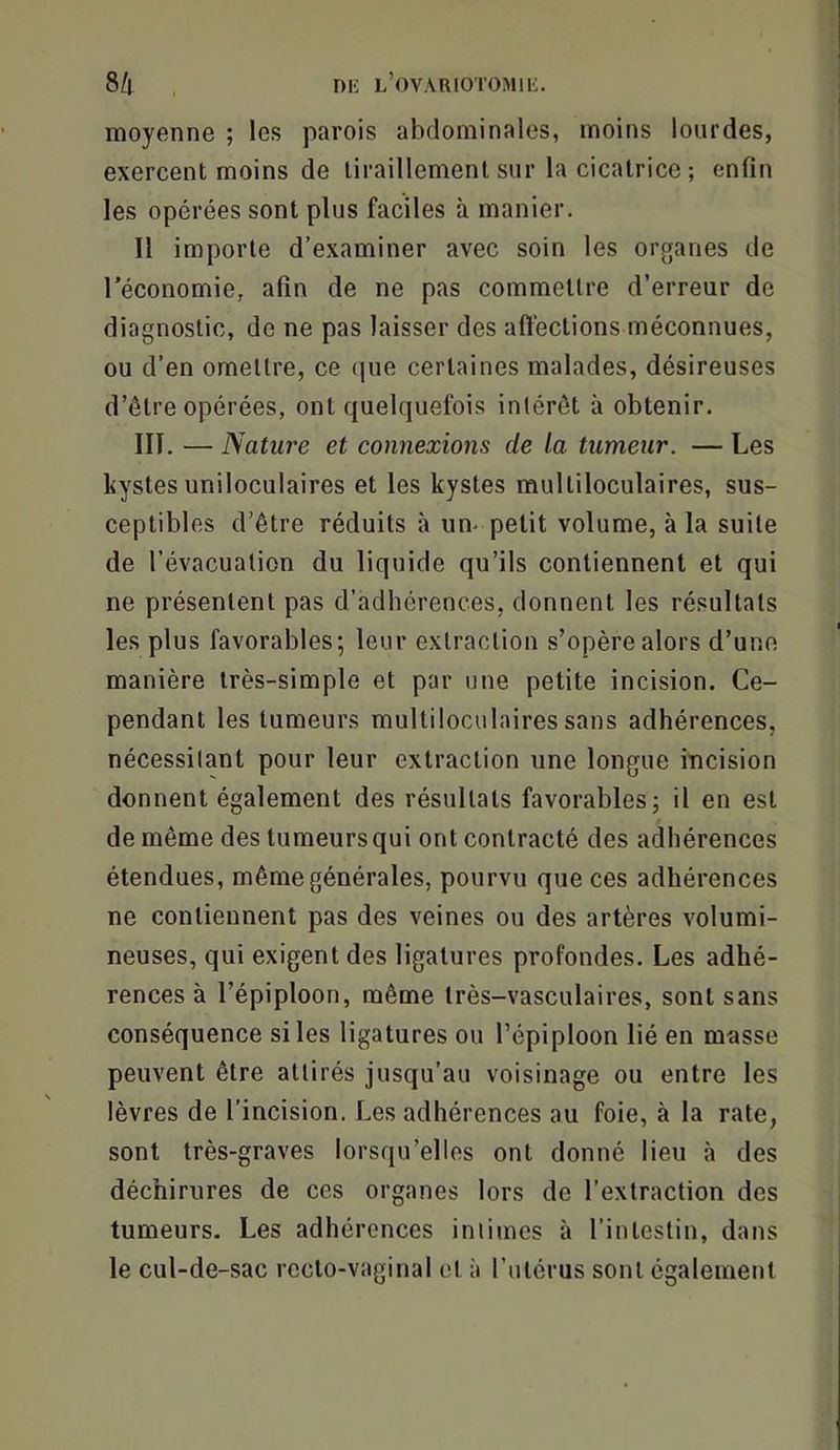 8!i , nii l’ovariotomiü. moyenne ; les parois abdominales, moins lourdes, exercent moins de tiraillement sur la cicatrice ; enfin les opérées sont plus faciles à manier. Il importe d’examiner avec soin les organes de l'économie, afin de ne pas commettre d’erreur de diagnostic, de ne pas laisser des affections méconnues, ou d’en omettre, ce (|ue certaines malades, désireuses d’étre opérées, ont quelquefois intérêt à obtenir. HT. — Nature et connexions de la tumeur. — Les kystes uniloculaires et les kystes multiloculaires, sus- ceptibles d’être réduits à um petit volume, à la suite de l’évacuation du liquide qu’ils contiennent et qui ne présentent pas d’adhérences, donnent les résultats les plus favorables; leur extraction s’opère alors d’une manière très-simple et par une petite incision. Ce- pendant les tumeurs multiloculaires sans adhérences, nécessitant pour leur extraction une longue incision donnent également des résultats favorables; il en est de même des tumeurs qui ont contracté des adhérences étendues, même générales, pourvu que ces adhérences ne contiennent pas des veines ou des artères volumi- neuses, qui exigent des ligatures profondes. Les adhé- rences à l’épiploon, même très-vasculaires, sont sans conséquence si les ligatures ou l’épiploon lié en masse peuvent être attirés jusqu’au voisinage ou entre les lèvres de l’incision. Les adhérences au foie, à la rate, sont très-graves lorsqu’elles ont donné lieu à des déchirures de ces organes lors de l’extraction des tumeurs. Les adhérences intimes à l’intestin, dans le cul-de-sac recto-vaginal et à l’utérus sont également