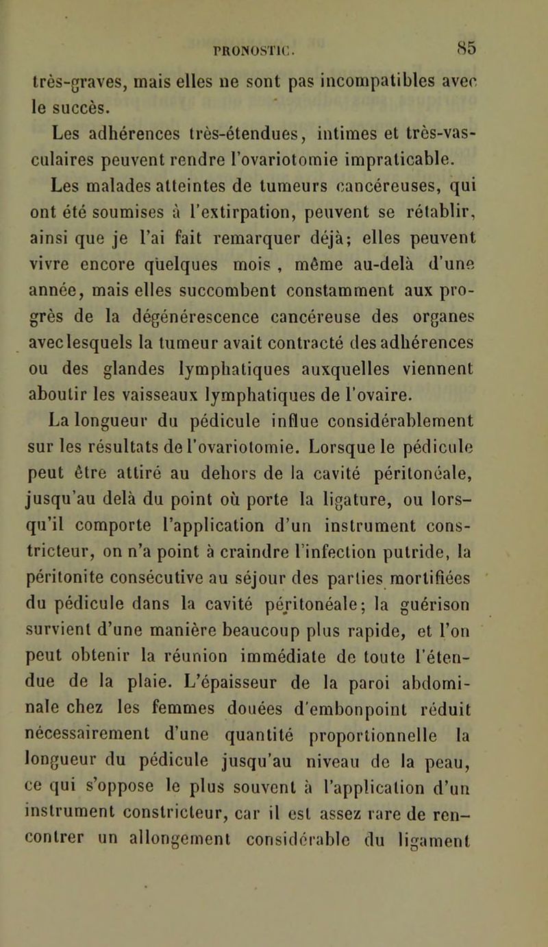 S5 très-graves, mais elles ne sont pas incompatibles avec le succès. Les adhérences très-étendues, intimes et très-vas- culaires peuvent rendre l’ovariotomie impraticable. Les malades atteintes de tumeurs cancéreuses, qui ont été soumises à l’extirpation, peuvent se rétablir, ainsi que je l’ai fait remarquer déjà; elles peuvent vivre encore quelques mois , même au-delà d’une année, mais elles succombent constamment aux pro- grès de la dégénérescence cancéreuse des organes avec lesquels la tumeur avait contracté des adhérences ou des glandes lymphatiques auxquelles viennent aboutir les vaisseaux lymphatiques de l’ovaire. La longueur du pédicule influe considérablement sur les résultats de l’ovariotomie. Lorsque le pédicule peut être attiré au dehors de la cavité péritonéale, jusqu’au delà du point où porte la ligature, ou lors- qu’il comporte l’application d’un instrument cons- tricteur, on n’a point à craindre l’infection putride, la péritonite consécutive au séjour des parties mortifiées du pédicule dans la cavité péritonéale; la guérison survient d’une manière beaucoup plus rapide, et l’on peut obtenir la réunion immédiate de toute l’éten- due de la plaie. L’épaisseur de la paroi abdomi- nale chez les femmes douées d'embonpoint réduit nécessairement d’une quantité proportionnelle la longueur du pédicule jusqu’au niveau de la peau, ce qui s’oppose le plus souvent à l’application d’un instrument constricteur, car il est assez rare de ren- contrer un allongement considérable du ligament