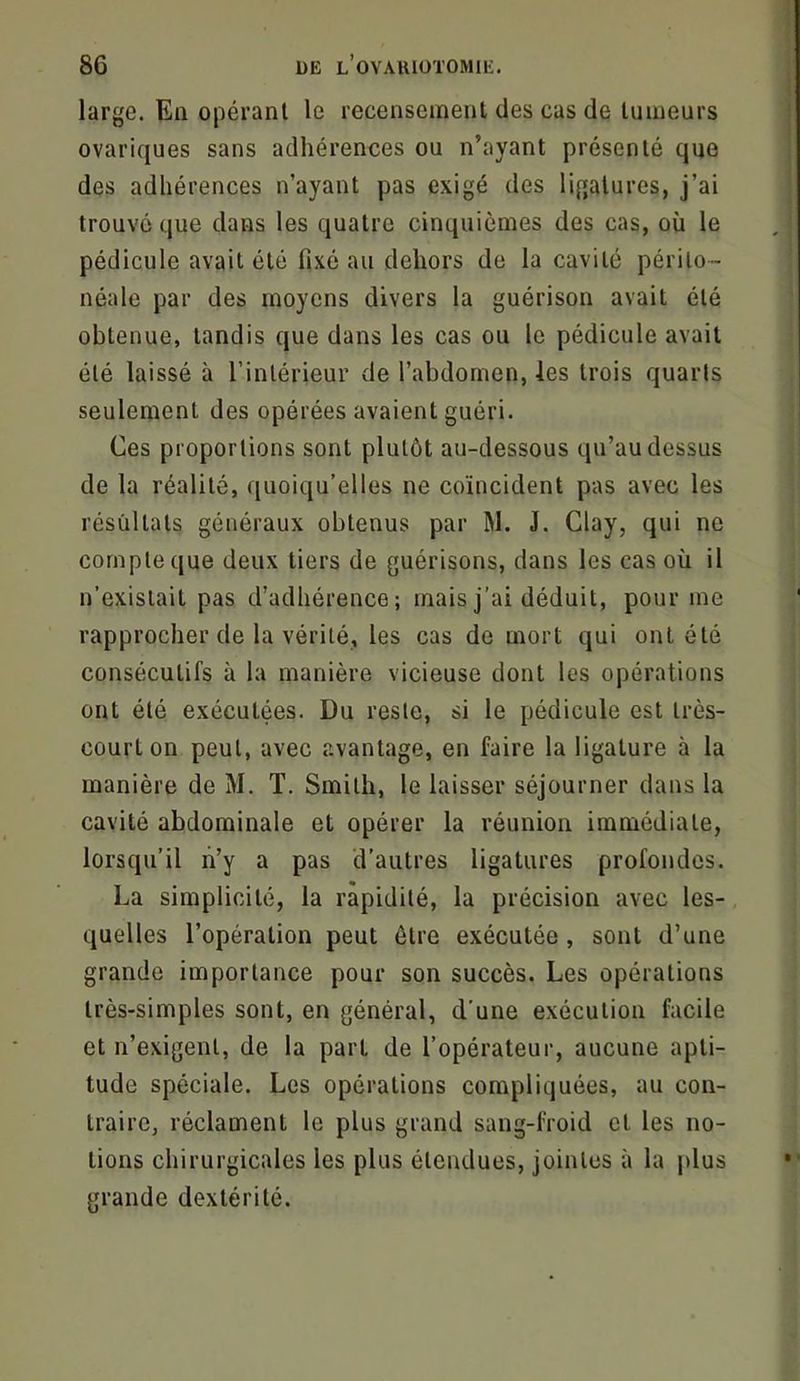 large. En opérant le recensement des cas de tumeurs ovariques sans adhérences ou n’ayant présenté que des adhérences n’ayant pas exigé des ligatures, j’ai trouvé que dans les quatre cinquièmes des cas, où le pédicule avait été fixé au dehors de la cavité périto- néale par des moyens divers la guérison avait été obtenue, tandis que dans les cas ou le pédicule avait été laissé à l’intérieur de l’abdomen, les trois quarts seulement des opérées avaient guéri. Ces proportions sont plutôt au-dessous qu’au dessus de la réalité, quoiqu’elles ne coïncident pas avec les résultats généraux obtenus par W. J. Clay, qui ne compte que deux tiers de guérisons, dans les cas où il n’existait pas d’adhérence; mais j’ai déduit, pour me rapprocher de la vérité, les cas de mort qui ont été consécutifs à la manière vicieuse dont les opérations ont été exécutées. Du reste, si le pédicule est très- court on peut, avec avantage, en faire la ligature à la manière de M. T. Smith, le laisser séjourner dans la cavité abdominale et opérer la réunion immédiate, lorsqu’il lï’y a pas d’autres ligatures profondes. La simplicité, la rapidité, la précision avec les- quelles l’opération peut être exécutée , sont d’une grande importance pour son succès. Les opérations très-simples sont, en général, d’une exécution facile et n’exigent, de la part de l’opérateur, aucune apti- tude spéciale. Les opérations compliquées, au con- traire, réclament le plus grand sang-froid et les no- tions chirurgicales les plus étendues, jointes à la plus grande dextérité.