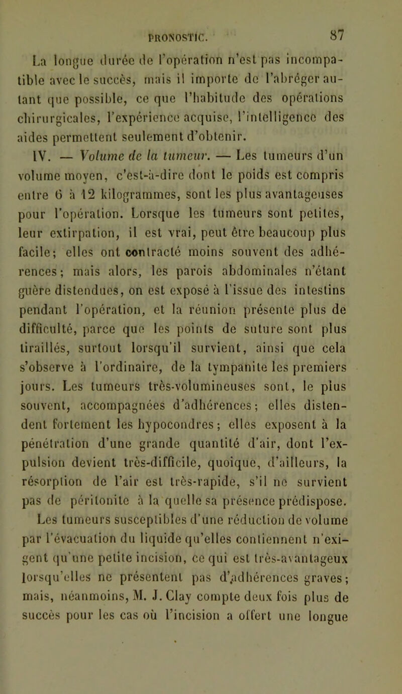 La longue durée de l’opération n’est pas incompa- tible avec le succès, mais il importe de l’abréger au- tant que possible, ce que l’habitude des opérations chirurgicales, l’expérience acquise, l’intelligence des aides permettent seulement d’obtenir. IV. — Volume de la tumeur. — Les tumeurs d’un volume moyen, c’est-à-dire dont le poids est compris entre 6 à 12 kilogrammes, sont les plus avantageuses pour l’opération. Lorsque les tumeurs sont petites, leur extirpation, il est vrai, peut être beaucoup plus facile; elles ont contracté moins souvent des adhé- rences; mais alors, les parois abdominales n’étant guère distendues, on est exposé à l’issue des intestins pendant l’opération, et la réunion présente plus de difficulté, parce que les points de suture sont plus tiraillés, surtout lorsqu’il survient, ainsi que cela s’observe à l’ordinaire, de la tympanite les premiers jours. Les tumeurs très-volumineuses sont, le plus souvent, accompagnées d’adhérences; elles disten- dent fortement les hypocondres; elles exposent à la pénétration d’une grande quantité d’air, dont l’ex- pulsion devient très-difficile, quoique, d’ailleurs, la résorption de l’air est très-rapide, s’il no survient pas (le péritonite à la quelle sa présence prédispose. Les tumeurs susceptibles d’une réduction de volume par l’évacuation du liquide qu’elles contiennent n’exi- gent qu’une petite incision, ce qui est très-avantageux lorsqu’elles ne présentent pas d’.adhérences graves; mais, néanmoins, M. J. Clay compte deux fois plus de succès pour les cas où l’incision a offert une longue