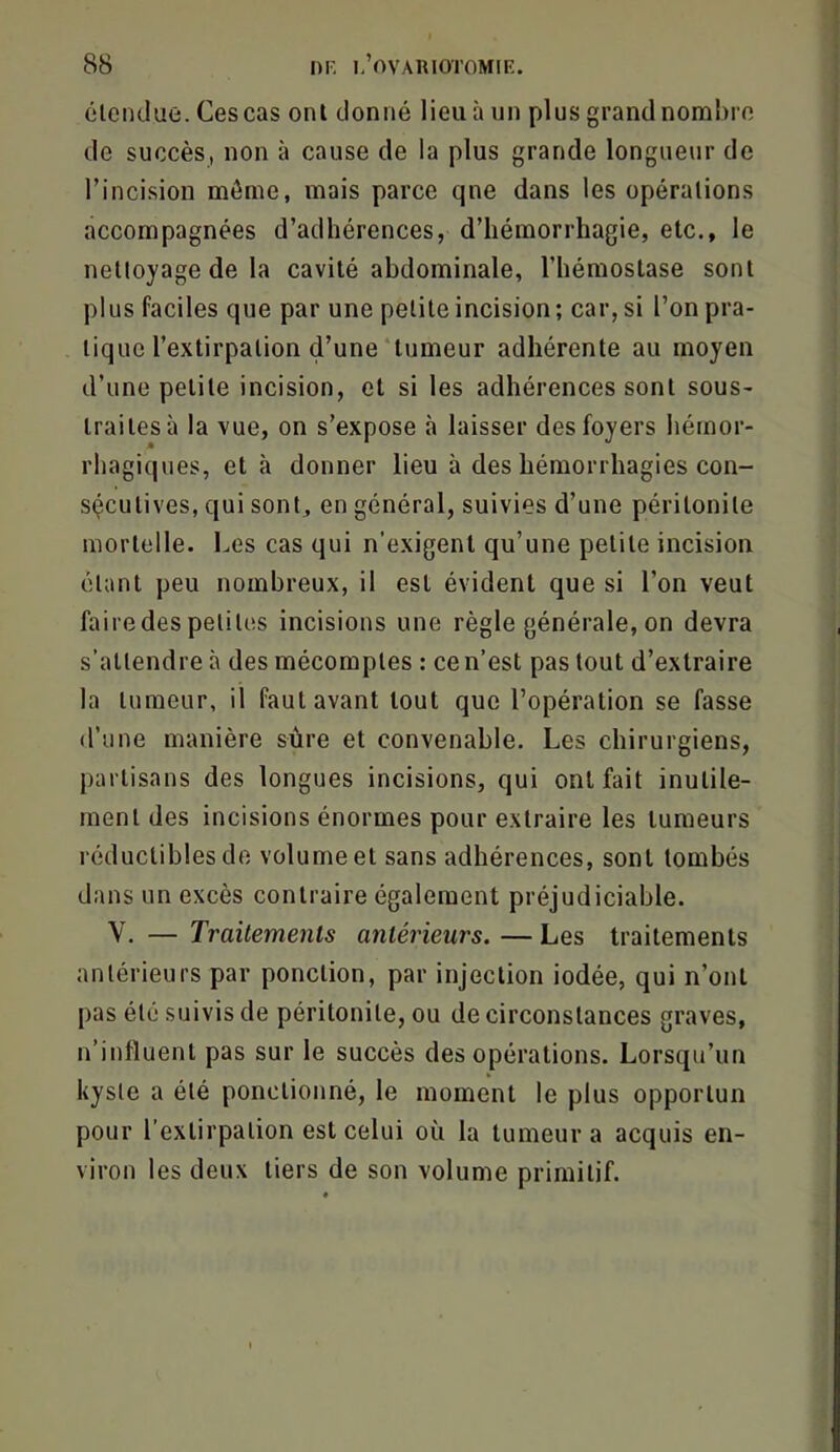 étendue. Ces cas ont donné lieu à un plus grand nombre de succès, non à cause de la plus grande longueur de l’incision môme, mais parce qne dans les opérations accompagnées d’adhérences, d’hémorrhagie, etc., le nettoyage de la cavité abdominale, l’hémostase sont plus faciles que par une petite incision; car, si l’on pra- tique l’extirpation d’une‘tumeur adhérente au moyen d’une petite incision, et si les adhérences sont sous- traites à la vue, on s’expose à laisser des foyers hémor- rhagiques, et à donner lieu à des hémorrhagies con- sécutives, qui sont, en général, suivies d’une péritonite mortelle. Les cas qui n’exigent qu’une petite incision étant peu nombreux, il est évident que si l’on veut fairedes petites incisions une règle générale, on devra s’attendre à des mécomptes : ce n’est pas tout d’extraire la tumeur, il faut avant tout que l’opération se fasse d’une manière sûre et convenable. Les chirurgiens, partisans des longues incisions, qui ont fait inutile- ment des incisions énormes pour extraire les tumeurs réductibles do volumeet sans adhérences, sont tombés dans un excès contraire également préjudiciable. V. — Traitements antérieurs. — Les traitements antérieurs par ponction, par injection iodée, qui n’ont pas été suivis de péritonite, ou de circonstances graves, n’influent pas sur le succès des opérations. Lorsqu’un kyste a été ponctionné, le moment le plus opportun pour l’extirpation est celui où la tumeur a acquis en- viron les deux tiers de son volume primitif.