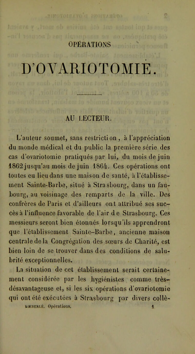 N D’OVARIOTOMIE. AU LECTEUR. L’auleur soumet, sans restriction, à l’appréciation du monde médical et du public la première série des cas d’ovariotomie pratiqués par lui, du mois de juin 1862 jusqu’au mois de juin 1864. Ces opérations ont toutes eu lieu dans une maison de santé, à l’établisse- ment Sainte-Barbe, situé à Strasbourg, dans un fau- bourg, au voisinage des remparts de la ville. Des confrères de Paris et d’ailleurs ont attribué ses suc- cès à l’influence favorable de l’air de Strasbourg. Ces messieurs seront bien étonnés lorsqu’ils apprendront que l’établissement Sainte-Barbe, ancienne maison centrale de la Congrégation des sœurs de Charité, est bien loin de se trouver dans des conditions de salu- brité exceptionnelles. La situation de cet établissement serait certaine- ment considérée par les hygiénistes comme très- désavantageuse et, si les six opérations d’ovariotomie qui ont été exécutées à Slr.'^sbourg par divers collè-