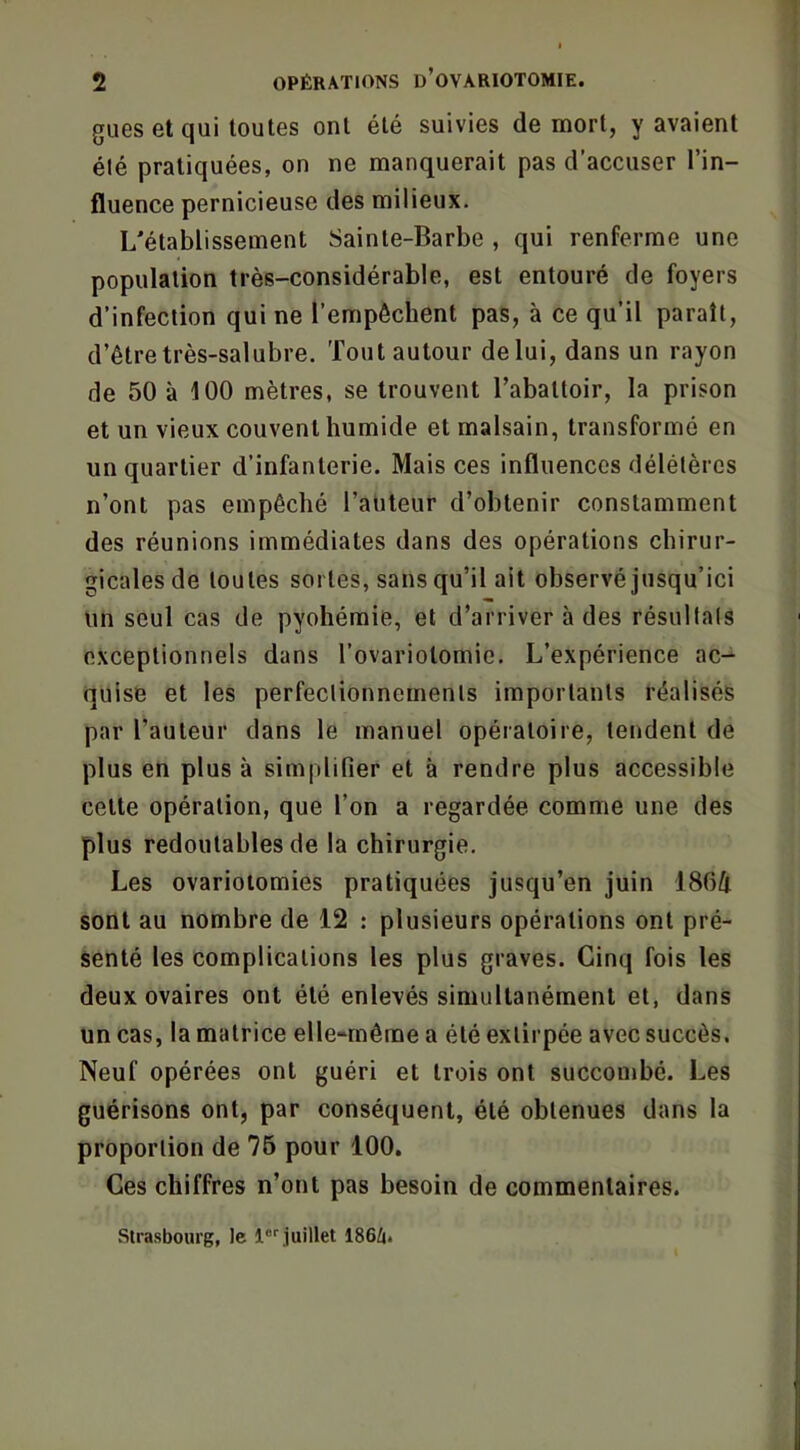 gués et qui toutes ont été suivies de mort, y avaient élé pratiquées, on ne manquerait pas d’accuser l’in- fluence pernicieuse des milieux. L'établissement Sainte-Barbe , qui renferme une population très-considérable, est entouré de foyers d’infection qui ne l’empêchent pas, à ce qu’il paraît, d’être très-salubre, 'fout autour de lui, dans un rayon de 50 à 100 mètres, se trouvent l’abattoir, la prison et un vieux couvent humide et malsain, transformé en un quartier d’infanterie. Mais ces influences délétères n’ont pas empêché l’auteur d’obtenir constamment des réunions immédiates dans des opérations chirur- gicales de toutes soi tes, sans qu’il ait observé jusqu’ici un seul cas de pyohémie, et d’arriver à des résultats exceptionnels dans l’ovariotomie. L’expérience ac- quise et les perfectionnements importants réalisés par l’auteur dans le manuel opératoire, tendent de plus en plus à simplifier et à rendre plus accessible celte opération, que l’on a regardée comme une des plus redoutables de la chirurgie. Les ovariotomies pratiquées jusqu’en juin 186/1 sont au nombre de 12 : plusieurs opérations ont pré- senté les complications les plus graves. Cinq fois les deux ovaires ont élé enlevés simultanément et, dans un cas, la matrice elle-même a élé extirpée avec succès. Neuf opérées ont guéri et trois ont succombé. Les guérisons ont, par conséquent, élé obtenues dans la proportion de 76 pour 100. Ces chiffres n’ont pas besoin de commentaires. .Strasbourg, le 1®‘‘juillet 1864.