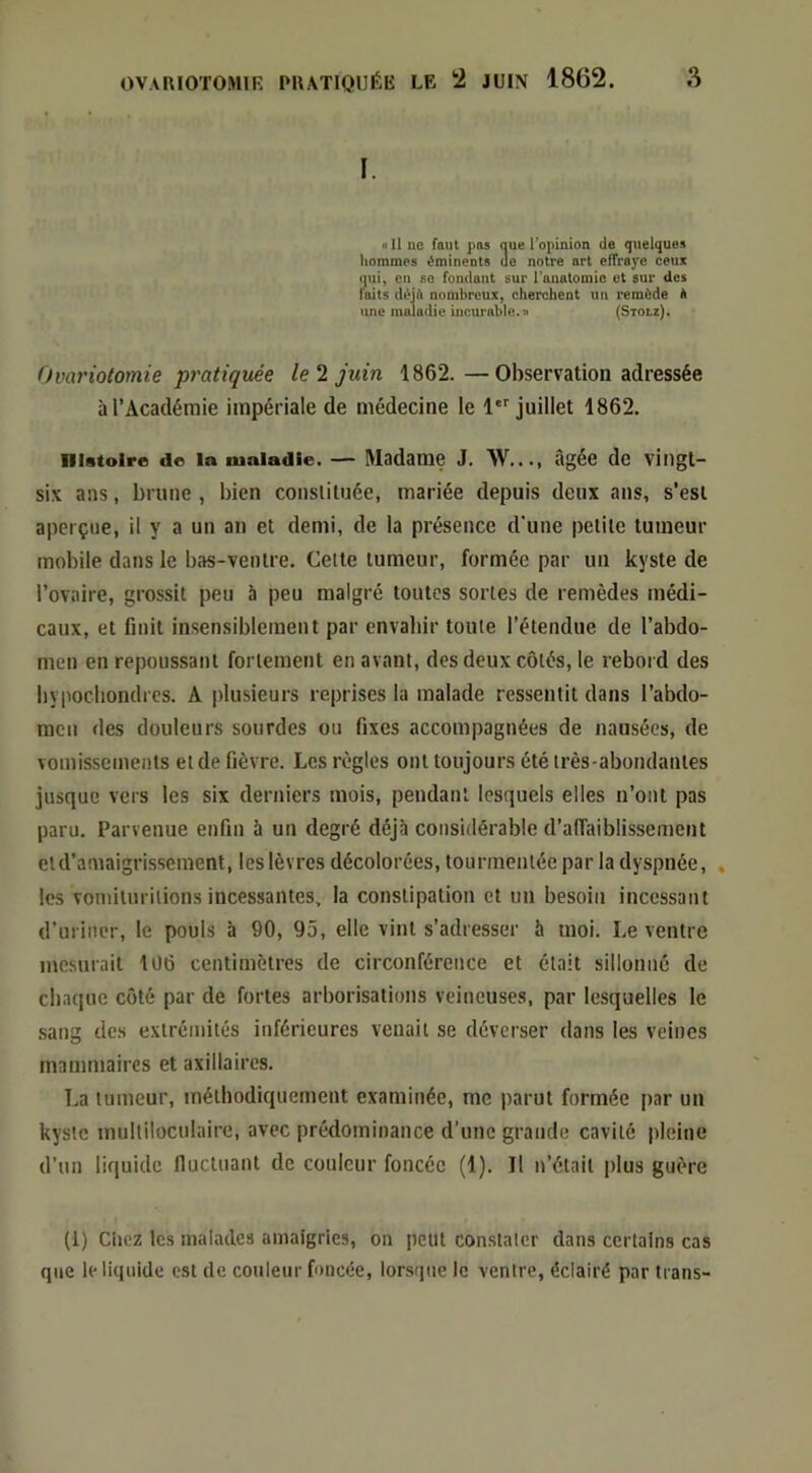 I. « Il ne faut pas que l’opinion de quelques hommes éminents de notre art effraye ceux (|ui, en SC fondant sur l’anatomie et sur des faits déjà nombreux, cherchent un remède à une maladie incurable, n (Stou). Ovariotomie pratiquée le 1 juin 1862.—Observation adressée à l’Académie impériale de médecine le l juillet 1862. niatoire de la maladie. — Madame J. \V..., âgée de vingt- six ans, brune , bien conslituée, mariée depuis deux ans, s’est aperçue, il y a un an et demi, de la présence d'une petite tumeur mobile dans le bas-ventre. Celte tumeur, formée par un kyste de l’ovaire, grossit peu 5 peu malgré toutes sortes de remèdes médi- caux, et finit insensiblement par envahir toute l’étendue de l’abdo- men en repoussant fortement en avant, des deux côtés, le rebord des bypocliondres. A plusieurs reprises la malade ressentit dans l’abdo- racn des douleurs sourdes ou fixes accompagnées de nausées, de vomissements et de fièvre. Les règles ont toujours été très-abondantes jusque vers les six derniers mois, pendant lesquels elles n’ont pas paru. Parvenue enfin à un degré déjà considérable d’affaiblissement eld’amaigrissement, les lèvres décolorées, tourmentée par la dyspnée, . les vomilurilions incessantes, la constipation et un besoin incessant d’uriner, le pouls à 90, 95, elle vint s’adresser à moi. Le ventre mesurait 106 centimètres de circonférence et était sillonné de chaque côté par de fortes arborisations veineuses, par lesquelles le sang des extrémités inférieures venait se déverser dans les veines mammaires et axillaires. La tumeur, méthodiquement examinée, me parut formée par un kyste multiloculaire, avec prédominance d’une grande cavité pleine d’un liquide fluctuant de couleur foncée (1). Il n’était plus guère (1) Chez les malades amaigries, on peut con.stalcr dans certains cas que le liquide est de couleur foncée, lorsque le ventre, éclairé par trans-