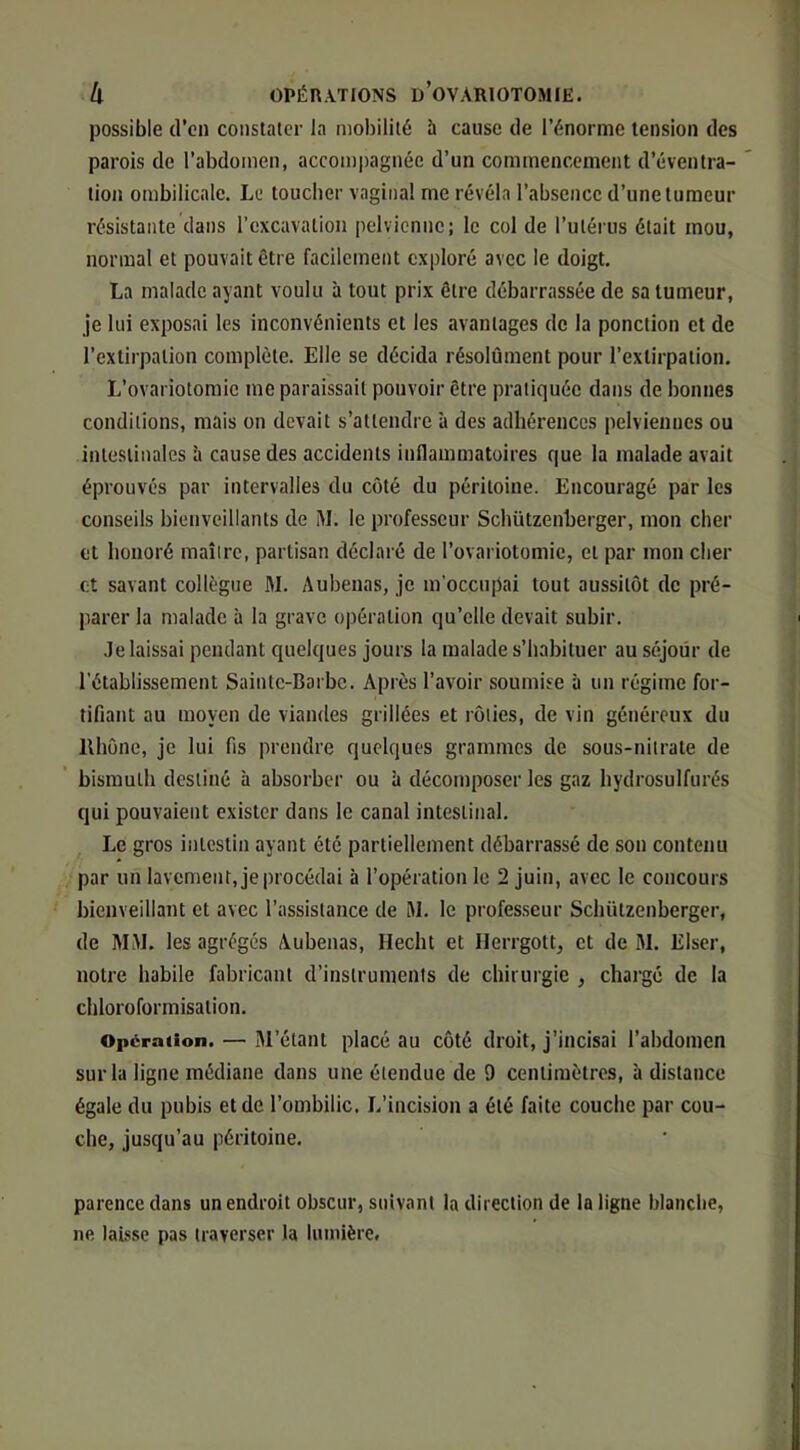 possible (l’on constater la mobilité à cause de l’énorme tension des parois de l’abdomen, accom|)agnée d’un commencement d’éventra- tion ombilicale. Le toucher vaginal me révéla l’absence d’une tumeur résistante dans l’excavation pelvienne; le col de l’utérus était mou, normal et pouvait être facilement exploré avec le doigt. La malade ayant voulu à tout prix être débarrassée de sa tumeur, je lui exposai les inconvénients et les avantages de la ponction et de l’extirpation complète. Elle se décida résolûment pour l’extirpation. L’ovariotomie me paraissait pouvoir être pratiquée dans de bonnes conditions, mais on devait s’attendre à des adhérences pelviennes ou intestinales à cause des accidents inflammatoires que la malade avait éprouvés par intervalles du côté du péritoine. Encouragé par les conseils bienveillants de M. le professeur Schützenberger, mon cher et honoré maître, partisan déclaré de l’ovariotomie, et par mon cher et savant collègue M. Aubenas, je m'occupai tout aussitôt de pré- parer la malade à la grave opération qu’elle devait subir. Je laissai pendant quelques jours la malade s’habituer au séjour de l’établissement Sainte-Barbe. Après l’avoir soumise à un régime for- tifiant au moyen de viandes grillées et rôties, de vin généreux du Rhône, je lui fis prendre quelques grammes de sous-nitrate de bismuth destiné à absorber ou à décomposer les gaz hydrosulfurés qui pouvaient exister dans le canal intestinal. Le gros intestin ayant été partiellement débarrassé de son contenu par un lavement, je procédai à l’opération le 2 juin, avec le concours bienveillant et avec l’assistance de HL le professeur Schützenberger, de MM. les agrégés Aubenas, Hecht et Herrgott, et de M. Eiser, notre habile fabricant d’instruments de chirurgie , chargé de la cliloroformisation. Operation. — M’étant placé au côté droit, j’incisai l’abdomen sur la ligne médiane dans une étendue de 9 centimètres, à distance égale du pubis et de l’ombilic. L’incision a été faite couche par cou- che, jusqu’au péritoine. parence dans un endroit obscur, suivant la direction de la ligne blanche, ne laisse pas traverser la lumière.