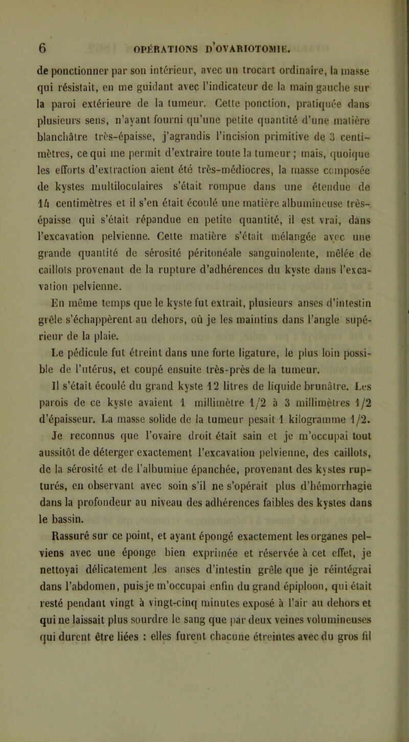 de ponctionner par son intérieur, avec un trocart ordinaire, la niasse qui résistait, en me guidant avec l’indicateur de la main gauche sur la paroi exiérieui’e de la tumeur. Cette ponction, pratiquée dans plusieurs sens, n’ayant fourni qu’une petite quantité d’une matière blanchâtre très-épaisse, j’agrandis l’incision primitive de 3 centi- mètres, ce qui me permit d’extraire toute la tumeur; mais, quoique les efforts d’extraction aient été très-médiocres, la masse composée de kystes multiloculaires s’était rompue dans une étendue de Ifi centimètres et il s’en était écoulé une matière albumineuse très- épaisse qui s’était répandue en petite quantité, il est vrai, dans l’excavation pelvienne. Cette matière s’était mélangée avec une grande quantité de sérosité péritonéale sanguinolente, mêlée de caillots provenant de la rupture d’adhérences du kyste dans l’exca- vation pelvienne. En même temps que le kyste fut extrait, plusieurs anses d’intestin grêle s’échappèrent au dehors, où je les maintins dans l’angle supé- rieur de la plaie. Le pédicule fut étreint dans une forte ligature, le plus loin possi- ble de l’utérus, et coupé ensuite très-près de la tumeur. Il s’était écoulé du grand kyste 12 litres de liquide brunâtre. Les parois de ce kyste avaient 1 millimètre 1/2 5 3 millimètres 1/2 d’épaisseur. La masse solide de la tumeur pesait 1 kilogramme 1/2. Je reconnus que l’ovaire droit était sain et je m’occupai tout aussitôt de déterger exactement l’excavation pelvienne, des caillots, de la sérosité et de l’albumine épanchée, provenant des kystes rup- turés, en observant avec soin s’il ne s’opérait plus d’hémorrhagie dans la profondeur au niveau des adhérences faibles des kystes dans le bassin. Rassuré sur ce point, et ayant épongé exactement les organes pel- viens avec une éponge bien exprimée et réservée à cet effet, je nettoyai délicatement les anses d’intestin grêle que je réintégrai dans l’abdomen, puis je m’occupai enfin du grand épiploon, qui était resté pendant vingt à vingt-cinq minutes exposé 5 l’air au dehors et qui ne laissait plus sourdre le sang que par deux veines volumineuses qui durent être liées : elles furent chacune étreintes avec du gros fil