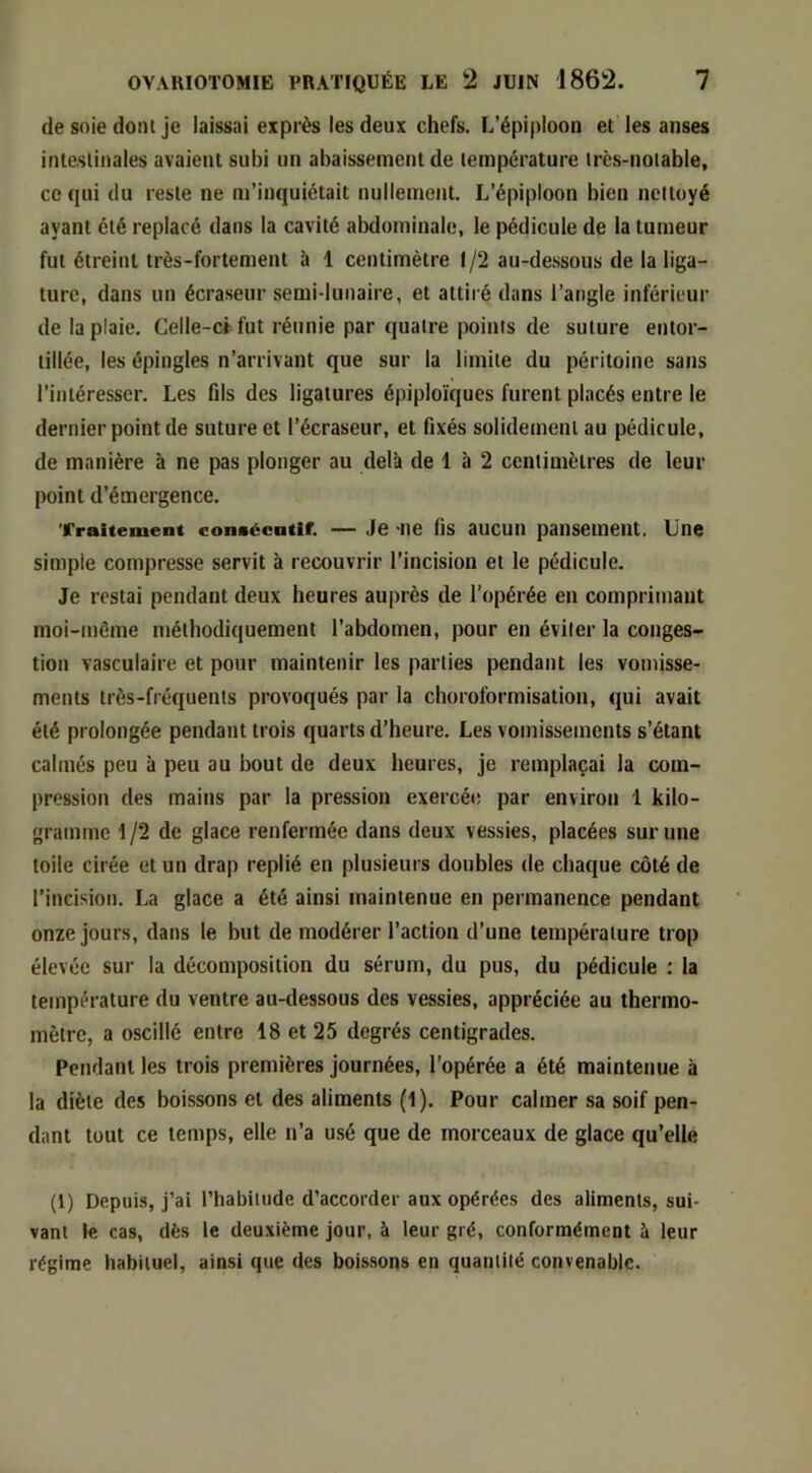 de soie dont je laissai exprès les deux chefs. L’épiploon et les anses intestinales avaient subi un abaissement de température très-notable, ce qui du reste ne m’inquiétait nullement. L’épiploon bien nettoyé ayant été replacé dans la cavité abdominale, le pédicule de la tumeur fut étreint très-fortement à 1 centimètre 1/2 au-dessous de la liga- ture, dans un écraseur semi-lunaire, et attiré dans l’angle inférieur de la plaie. Celle-ci fut réunie par quatre i)oints de suture entor- tillée, les épingles n’arrivant que sur la limite du péritoine sans l’intéresser. Les flls des ligatures épiploïques furent placés entre le dernier point de suture et l’écraseur, et fixés solidement au pédicule, de manière à ne pas plonger au delà de 1 à 2 centimètres de leur point d’émergence. Traitement consécntir. — Je -lie (is aucuii pansement. Une simple compresse servit à recouvrir l’incision et le pédicule. Je restai pendant deux heures auprès de l’opérée en comprimant moi-mème méthodiquement l’abdomen, pour en éviter la conges- tion vasculaire et pour maintenir les parties pendant les vomisse- ments très-fréquents provoqués par la choroformisation, qui avait été prolongée pendant trois quarts d’heure. Les vomissements s’étant calmés peu à peu au bout de deux heures, je remplaçai la com- pression des mains par la pression exercée par environ 1 kilo- gramme 1 /2 de glace renfermée dans deux vessies, placées sur une toile cirée et un drap replié en plusieurs doubles de chaque côté de l’incision. La glace a été ainsi maintenue en permanence pendant onze jours, dans le but de modérer l’action d’une température trop élevée sur la décomposition du sérum, du pus, du pédicule : la température du ventre au-dessous des vessies, appréciée au thermo- mètre, a oscillé entre 18 et 25 degrés centigrades. Pendant les trois premières journées, l’opérée a été maintenue à la diète des boissons et des aliments (1). Pour calmer sa soif pen- dant tout ce temps, elle n’a usé que de morceaux de glace qu’elle (1) Depuis, j’ai l’habitude d’accorder aux opérées des aliments, sui- vant le cas, dès le deuxième jour, à leur gré, conformément à leur régime habituel, ainsi que des boissons en quantité convenable.