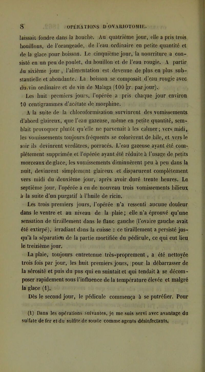 laissait fondre dans la bouche. Au quatrième jour, elle a pris trois bouillons, de l’orangeade, de l’eau ordinaire en petite quantité et de la glace pour boisson. Le cinquième jour, la nourriture a con- sisté en un peu de poulet, du bouillon et de l’eau rougie. A partir du sixième jour , l’alimentation est devenue de plus en plus sub- stantielle et abondante. La boisson se composait d’eau rougie avec dû.vin ordinaire et de vin de Jlalaga (100 gr. par jour). Les huit premiers jours, l’opérée a pris chaque jour environ 10 centigrammes d’acétate de morphine. A la suite de la chloroformisation survinrent des vomissements d’abord glaireux, que l’eau gazeuse, môme en petite quantité, sem- blait provoquer plutôt qu’elle ne parvenait h les calmer; vers midi, les vomissements toujours fréquents se colorèrent de bile, et vers le soir ils devinrent verdâtres, porracés. L’eau gazeuse ayant été coin- « plétemcnt supprimée et l’opérée ayant été réduite à l’usage de petits morceaux déglacé, les vomissements diminuèrent peu à peu dans la nuit, devinrent simplement glaireux et disparurent complètement vers midi du deuxième jour, après avoir duré trente heures. Le septième jour, l’opérée a eu de nouveau trois vomissements bilieux à la suite d’un purgatif à l’huile de ricin. Les trois premiers jours, l’opérée n’a ressenti aucune douleur dans le ventre et au niveau de la plaie ; elle n’a éprouvé qu’une sensation de tiraillement dans le flanc gauche (l’ovaire gauche avait été extirpé), irradiant dans la cuisse : ce tiraillement a persisté jus- qu’à la séparatioïi de la partie mortifiée du pédicule, ce qui eut lieu le treizième jour. La plaie, toujours entretenue très-proprement, a été nettoyée trois fois par jour, les huit premiers jours, pour la débarrasser de la sérosité et puis du pus qui en suintait et qui tendait à se décom- poser rapidement sous l’influence de la température élevée et malgré la glace (1). Dès le second jour, le pédicule commença 5 se putréfier. Pour (1) Dans les opéralions .suivantes, je me suis servi avec avantage du sulfate de fer et du sulfite de soude comme agents désinfectants.