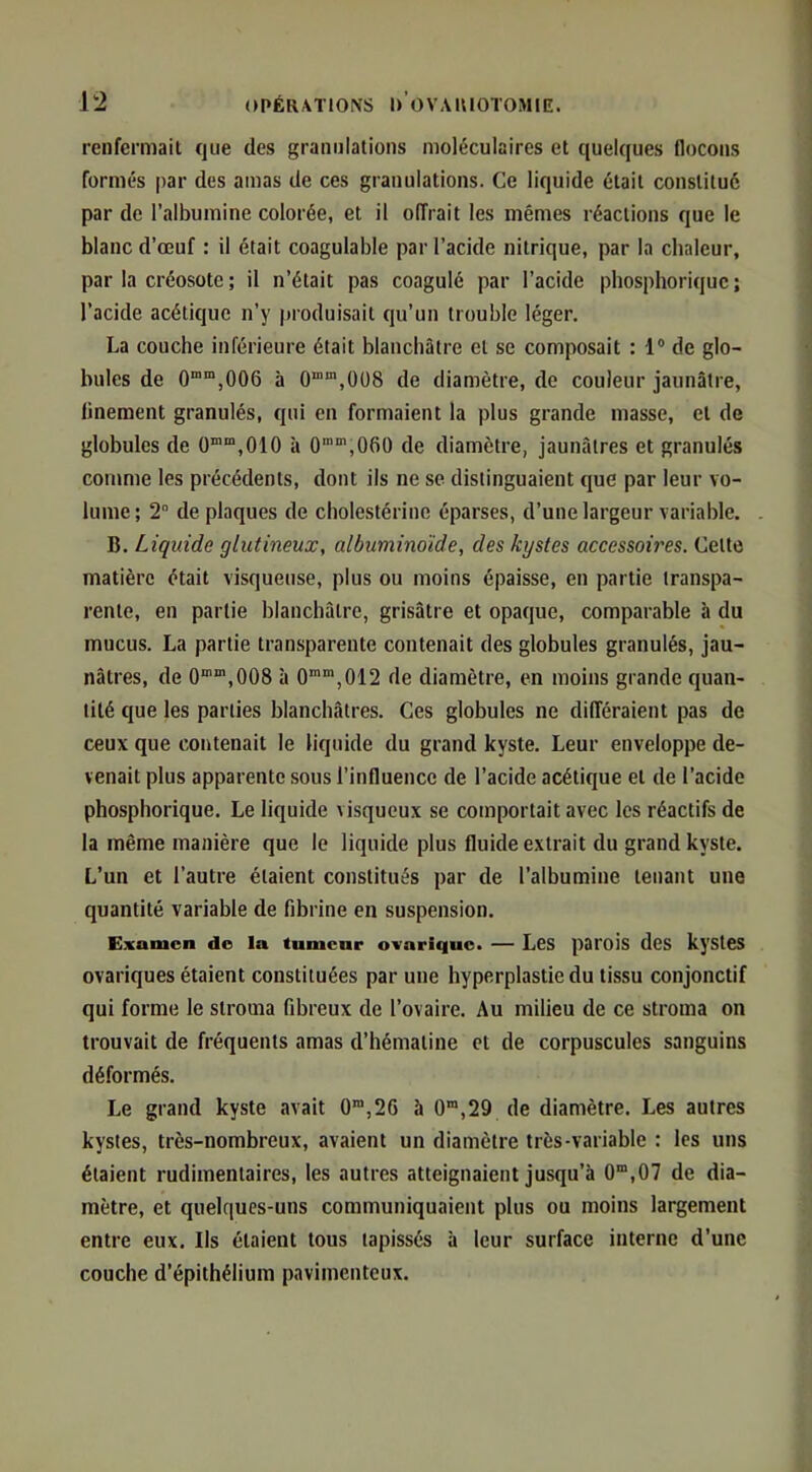 renfermait que des granulations moléculaires et quelques flocons formés par des amas de ces granulations. Ce liquide était constitué par de l’albumine colorée, et il offrait les mêmes réactions que le blanc d’œuf : il était coagulable par l’acide nitrique, par la chaleur, par la créosote ; il n’était pas coagulé par l’acide phosphoriquc ; l’acide acétique n’y produisait qu’un trouble léger, La couche inférieure était blanchâtre et se composait : 1® de glo- bules de 0““,006 à 0““’,0ü8 de diamètre, de couleur jaunâtre, finement granulés, qui en formaient la plus grande masse, et de globules de 0“'“,010 à 0'',06ü de diamètre, jaunâtres et granulés comme les précédents, dont ils ne se distinguaient que par leur vo- lume; 2 de plaques de cholestérine éparses, d’une largeur variable. B. Liquide glutineux, albuminoïde, des kystes accessoires. Cette matière était visqueuse, plus ou moins épaisse, en partie transpa- rente, en partie blanchâtre, grisâtre et opaque, comparable h du mucus. La partie transparente contenait des globules granulés, jau- nâtres, de O',008 à 0““,012 de diamètre, en moins grande quan- tité que les parties blanchâtres. Ces globules ne différaient pas de ceux que contenait le liquide du grand kyste. Leur enveloppe de- venait plus apparente sous l’influence de l’acide acétique et de l’acide phosphoriquc. Le liquide visqueux se comportait avec les réactifs de la même manière que le liquide plus fluide extrait du grand kyste. L’un et l’autre étaient constitués par de l’albumine tenant une quantité variable de fibrine en suspension. Examen de la tumeur ovarique. — LeS parois deS kysteS ovariques étaient constituées par une hyperplastie du tissu conjonctif qui forme le stroma fibreux de l’ovaire. Au milieu de ce stroma on trouvait de fréquents amas d’hématine et de corpuscules sanguins déformés. Le grand kyste avait 0”,26 à 0“,29 de diamètre. Les autres kystes, très-nombreux, avaient un diamètre très-variable : les uns étaient rudimentaires, les autres atteignaient jusqu’à 0“,07 de dia- mètre, et quelques-uns communiquaient plus ou moins largement entre eux. Ils étaient tous tapissés à leur surface interne d’une couche d’épithélium pavimenteux.