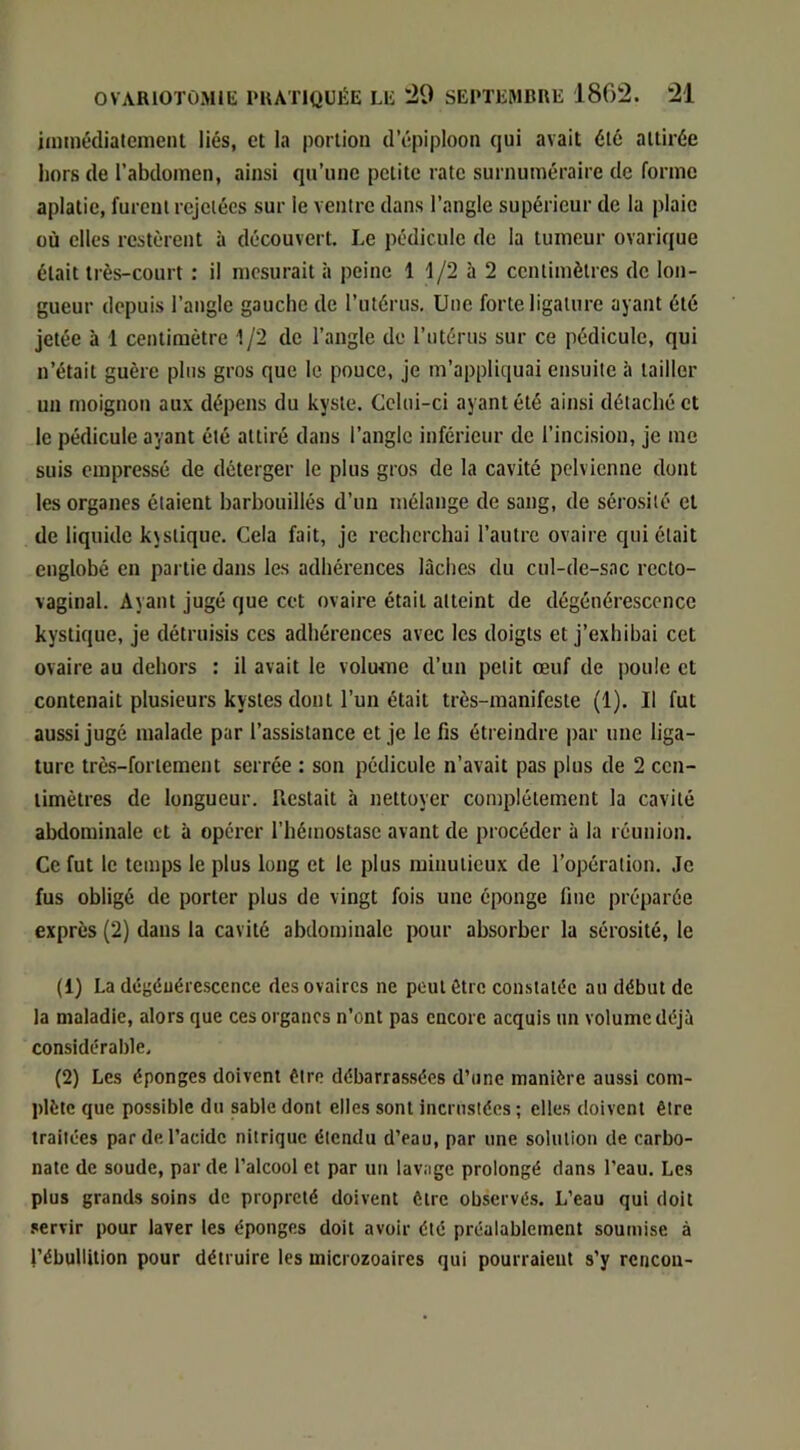 iiuinédialemeiU liés, et la portion d’épiploon qui avait été attirée hors de l’abdomen, ainsi qu’une petite rate surnuméraire de forme aplatie, furent rejetées sur le ventre dans l’angle supérieur de la plaie où elles restèrent à découvert. Le pédicule de la tumeur ovarique était très-court : il mesurait à peine 1 1/2 à 2 centimètres de lon- gueur depuis l’angle gauche de l’utérus. Une forte ligature ayant été jetée à 1 centimètre 1/2 de l’angle de l’utérus sur ce pédicule, qui n’était guère plus gros que le pouce, je m’appliquai ensuite à tailler un moignon aux dépens du kyste. Celui-ci ayant été ainsi détaché et le pédicule ayant été attiré dans l’angle inférieur de l’incision, je me suis empressé de déterger le plus gros de la cavité pelvienne dont les organes étaient barbouillés d’un mélange de sang, de sérosité et de liquide k\stique. Cela fait, je recherchai l’autre ovaire qui était englobé en partie dans les adhérences lâches du cul-de-sac recto- vaginal. Ayant jugé que cet ovaire était atteint de dégénérescence kystique, je détruisis ces adhérences avec les doigts et j’exhibai cet ovaire au dehors : il avait le volume d’un petit oeuf de poule cl contenait plu-sieurs kystes dont l’un était très-manifeste (1). Il fut aussi jugé malade par l’assistance et je le fis étreindre par une liga- ture très-fortement serrée : son pédicule n’avait pas plus de 2 cen- timètres de longueur. Restait à nettoyer complètement la cavité abdominale et à opérer l’hémostase avant de procéder à la réunion. Ce fut le temps le plus long et le plus minutieux de l’opération. Je fus obligé de porter plus de vingt fois une éponge fine préparée exprès (2) dans la cavité abdominale pour absorber la sérosité, le (1) La dégénérescence des ovaires ne peut être constatée au début de la maladie, alors que ces organes n’ont pas encore acquis un volume déjà considérable. (2) Les éponges doivent être débarrassées d’une manière aussi com- plète que possible du sable dont elles sont inernsiées ; elles doivent être traitées par de l’acide nitrique étendu d’eau, par une solution de carbo- nate de soude, par de l’alcool et par un lavage prolongé dans l’eau. Les plus grands soins de propreté doivent être observés. L’eau qui doit servir pour laver les éponges doit avoir été préalablement soumise à l’ébuUition pour détruire les microzoaires qui pourraient s’y rcncou-