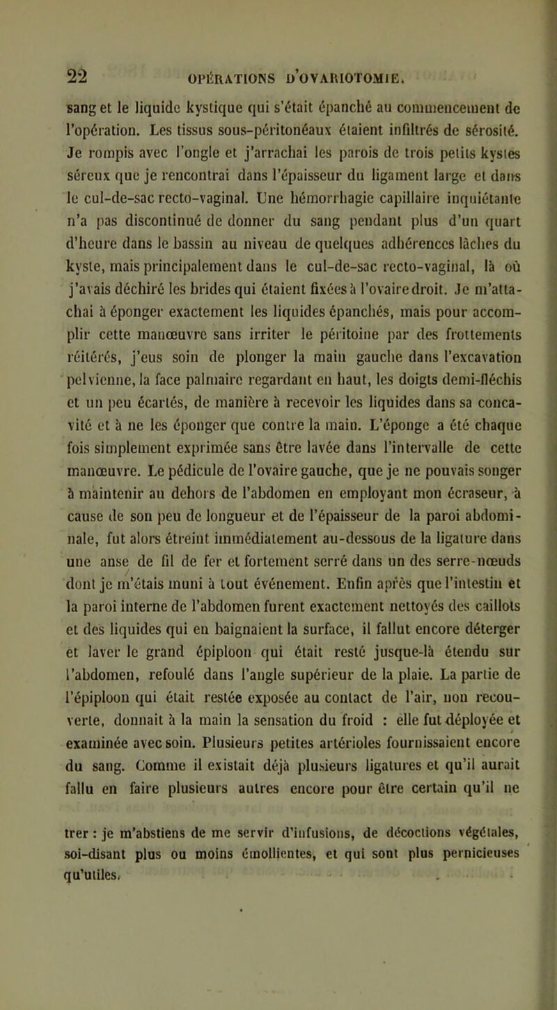 sang et le liquide kystique qui s’était épanché au coniuiencement de l’opération. Les tissus sous-péritonéaux étaient infdtrés de sérosité. Je rompis avec l’ongle et j’arrachai les parois de trois petits kystes séreux que je rencontrai dans l’épaisseur du ligament large et doits le cul-de-sac recto-vaginal. Une hémorrhagie capillaire inquiétante n’a pas discontinué de donner du sang pendant plus d’un quart d’heure dans le bassin au niveau de quelques adhérences lâches du kyste, mais principalement dans le cul-de-sac recto-vaginal, là où j’avais déchiré les brides qui étaient fixées à l’ovaire droit. Je m’atta- chai à éponger exactement les liquides épanchés, mais pour accom- plir cette manœuvre sans irriter le péritoine par des frottements réitérés, j’eus soin de plonger la maiu gauche dans l’excavation pelvienne, la face palmaire regardant en haut, les doigts demi-lléchis et un peu écartés, de manière h recevoir les liquides dans sa conca- vité et h ne les éponger que contre la main. L’éponge a été chaque fois simplement exprimée sans être lavée dans l’intervalle de cette manœuvre. Le pédicule de l’ovaire gauche, que je ne pouvais songer à maintenir au dehors de l’abdomen en employant mon écraseur, à cause de son peu de longueur et de l’épaisseur de la paroi abdomi- nale, fut alors étreint immédiatement au-dessous de la ligature dans une anse de fil de fer et fortement serré dans un des serre-nœuds dont je m’étais muni à tout événement. Enfin après que l’intestin et la paroi interne de l’abdomen furent exactement nettoyés des caillots et des liquides qui en baignaient la surface, il fallut encore déterger et laver le grand épiploon qui était resté jusque-là étendu sur l’abdomen, refoulé dans l’angle supérieur de la plaie. La partie de l’épiploon qui était restée exposée au contact de l’air, non recou- verte, donnait à la main la sensation du froid : elle fut déployée et examinée avec soin. Plusieurs petites artérioles fournissaient encore du sang. Comme il existait déjà plusieurs ligatures et qu’il aurait fallu en faire plusieurs autres encore pour être certain qu’il ne trer : je m’abstiens de me servir d’infusions, de décoctions végétales, .soi-disant plus ou moins émollientes, et qui sont plus pernicieuses qu’utiles.