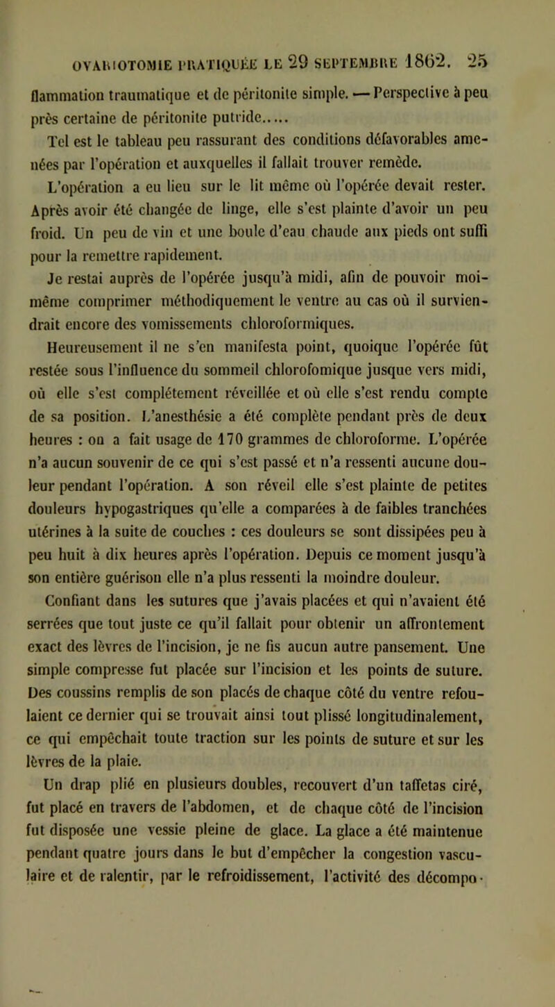 ilammation traumatique et de péritonite simple. — Perspective à peu près certaine de péritonite putride Tel est le tableau peu rassurant des conditions défavorables ame- nées par l’opération et auxquelles il fallait trouver remède. L’opération a eu lieu sur le lit même où l’opérée devait rester. Après avoir été changée de linge, elle s’est plainte d’avoir un peu froid, ün peu de vin et une boule d’eau chaude aux pieds ont suffi pour la remettre rapidement. Je restai auprès de l’opérée jusqu’à midi, afin de pouvoir moi- même comprimer méthodiquement le ventre au cas où il survien- drait encore des vomissements chloroformiques. Heureusement il ne s’en manifesta point, quoique l’opérée fût restée sous l’influence du sommeil chlorofomique jusque vers midi, où elle s’esl complètement réveillée et où elle s’est rendu compte de sa position. I.’anesthésie a été complète pendant près de deux heures : on a fait usage de 170 grammes de chloroforme. L’opérée n’a aucun souvenir de ce qui s’est passé et n’a ressenti aucune dou- leur pendant l’opération. A son réveil elle s’est plainte de petites douleurs hypogastriques qu’elle a comparées à de faibles tranchées utérines à la suite de couches : ces douleurs se sont dissipées peu à peu huit à dix heures après l’opération. Depuis ce moment jusqu’à son entière guérison elle n’a plus ressenti la moindre douleur. Confiant dans les sutures que j’avais placées et qui n’avaient été serrées que tout juste ce qu’il fallait pour obtenir un alTronlement exact des lèvres de l’incision, je ne fis aucun autre pansement. Une simple compresse fut placée sur l’incision et les points de suture. Des coussins remplis de son placés de chaque côté du ventre refou- laient ce dernier qui se trouvait ainsi tout plissé longitudinalement, ce qui empêchait toute traction sur les points de suture et sur les lèvres de la plaie. ün drap plié en plusieurs doubles, recouvert d’un taffetas ciré, fut placé en travers de l’abdomen, et de chaque côté de l’incision fut disposée une vessie pleine de glace. La glace a été maintenue pendant quatre jours dans le but d’empêcher la congestion vascu- laire et de ralentir, par le refroidissement, l’activité des décompo-