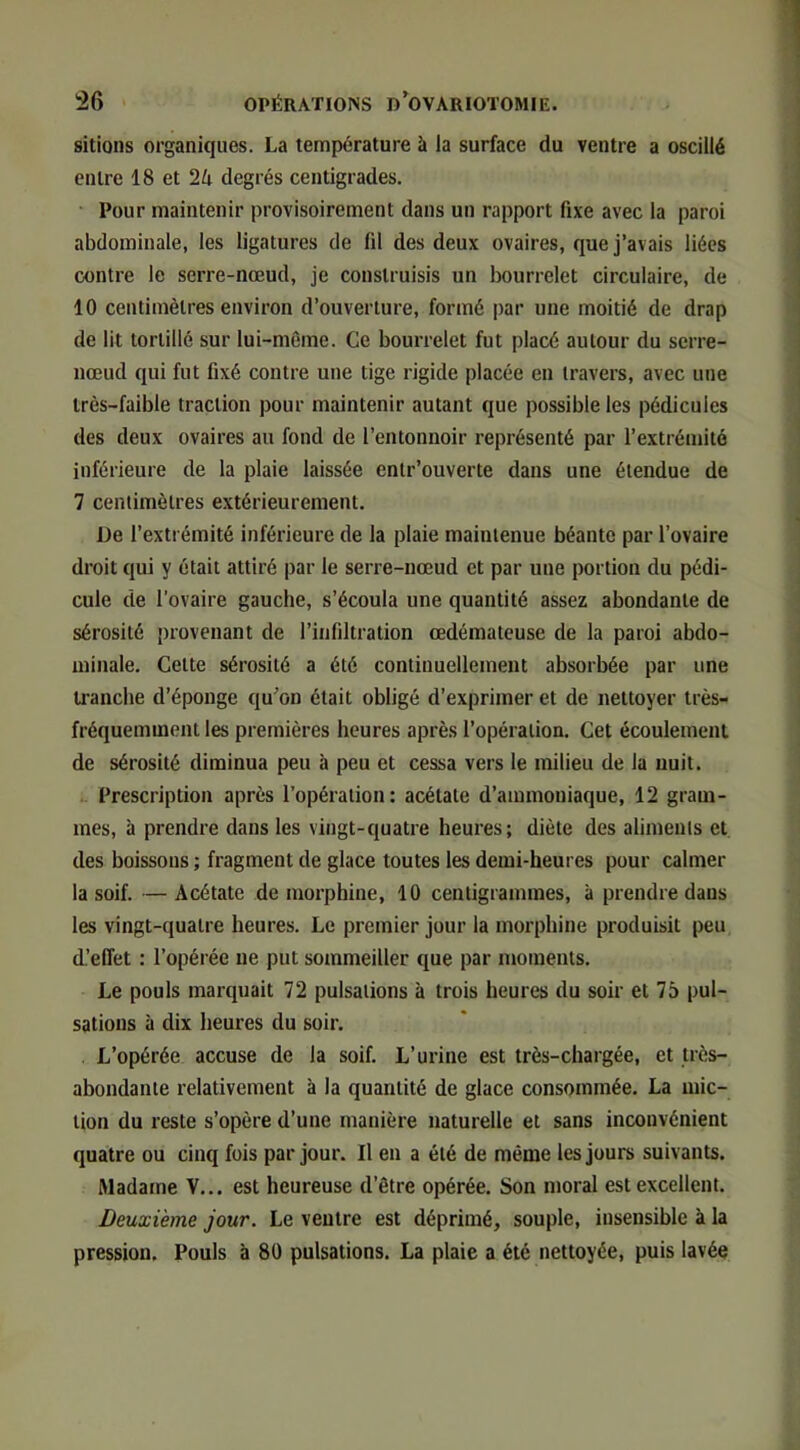 sitions organiques. La température à la surface du ventre a oscillé entre 18 et 2/r degrés centigrades. ‘ Pour maintenir provisoirement dans un rapport fixe avec la paroi abdominale, les ligatures de fil des deux ovaires, que j’avais liées contre le serre-nœud, je construisis un bourrelet circulaire, de 10 centimètres environ d’ouverture, formé par une moitié de drap de lit tortillé sur lui-même. Ce bourrelet fut placé autour du serre- nœud qui fut fixé contre une tige rigide placée en travers, avec une très-faible traction pour maintenir autant que possible les pédicules des deux ovaires au fond de l’entonnoir représenté par l’extrémité inférieure de la plaie laissée entr’ouverte dans une étendue de 7 centimètres extérieurement. De l’extrémité inférieure de la plaie maintenue béante par l’ovaire droit qui y était attiré par le serre-nœud et par une portion du pédi- cule de l’ovaire gauche, s’écoula une quantité assez abondante de sérosité provenant de l’infiltration œdémateuse de la paroi abdo- minale. Cette sérosité a été continuellement absorbée par une tranche d’éponge qu’on était obligé d’exprimer et de nettoyer très- fréquemment les premières heures après l’opération. Cet écoulement de sérosité diminua peu à peu et cessa vers le milieu de la nuit. Prescription après l’opération: acétate d’ammoniaque, 12 gram- mes, à prendre dans les vingt-quatre heures; diète des aliments et des boissons ; fragment de glace toutes les demi-heures pour calmer la soif. —Acétate de morphine, 10 centigrammes, à prendre dans les vingt-quatre heures. Le premier jour la morphine produisit peu (L’effet : l’opérée ne put sommeiller que par moments. Le pouls marquait 72 pulsations à trois heures du soir et 75 pul- sations à dix heures du soir. L’opérée accuse de la soif. L’urine est très-chargée, et très- abondante relativement à la quantité de glace consommée. La mic- tion du reste s’opère d’une manière naturelle et sans inconvénient quatre ou cinq fois par jour. Il en a été de même les jours suivants. Madame \... est heureuse d’être opérée. Son moral est excellent. Deuxième jour. Le ventre est déprimé, souple, insensible à la pression. Pouls à 80 pulsations. La plaie a été nettoyée, puis lavée