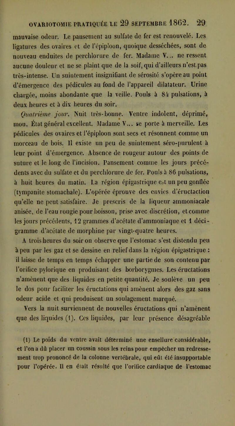 mauvaise odeur. Le pausenieiit au sulfate de fer est renouvelé. Les ligatures des ovaires cl de l’épiploon, quoique desséchées, sont de nouveau enduites de perchlorure de fer. Madame V... ne ressent aucune douleur et ne se plaint que de la soif, qui d’ailleurs n’est pas très-intense. Un suintement insignifiant de sérosité s’opère au point d’émergence des pédicules au fond de l’appareil dilatateur. Urine chargée, moins abondante que la veille. Pouls à pulsations, à deux heures et à dix heures du soir. Quatrième jour. Nuit très-bonne. Ventre indolent, déprimé, mou. État général excellent. Madame V... se porte à merveille. Les pédicules des ovaires et l’épiploon sont secs et résonnent comme un morceau de bois. Il existe un peu de suintement séro-purulent à leur point d’émergence. Absence de rougeur autour des points de suture et le long de l’incision. Pansement comme les jours précé- dents avec du sulfate et du perchlorure de fer. Pouls à 86 pulsations, à huit heures du matin. La région épigastrique e^t un peu gonflée (tympanite stomachalc). L’opérée éprouve des envies d’éructaction qu’elle ne peut satisfaire. Je prescris de la liqueur ammoniacale anisée, de l’eau rougie pour boisson, prise avec discrétion, et comme les jours précédents, 12 grammes d’acétate d’ammoniaque et 1 déci- gramme d’acétate de morphine par vingt-quatre heures. A trois heures du soir on ob.serveque l’estomac s’est distendu peu b peu par les gaz et se dessine en relief dans la région épigastrique : il laisse de temps en temps échapper une partie de son contenu par l’orifice pylorique en produisant des borborygmes. Les éructations n’amènent que des liquides en petite quantité. Je soulève un peu le dos pour faciliter les éructations qui amènent alors des gaz sans odeur acide et qui produisent un soulagement marqué. Vers la nuit surviennent de nouvelles éructations qui n’amènent que des liquides (I). Ces liquides, par leur présence désagréable (1) Le poids du ventre avait déterminé une ensellurc considérable, et l’on a dû placer un coussin sous les reins pour empêcher un redresse- ment trop prononcé de la colonne vertébrale, qui eût été insupportable pour l’opérée. Il en était résulté que l’orilice cardiaque de l’estomac