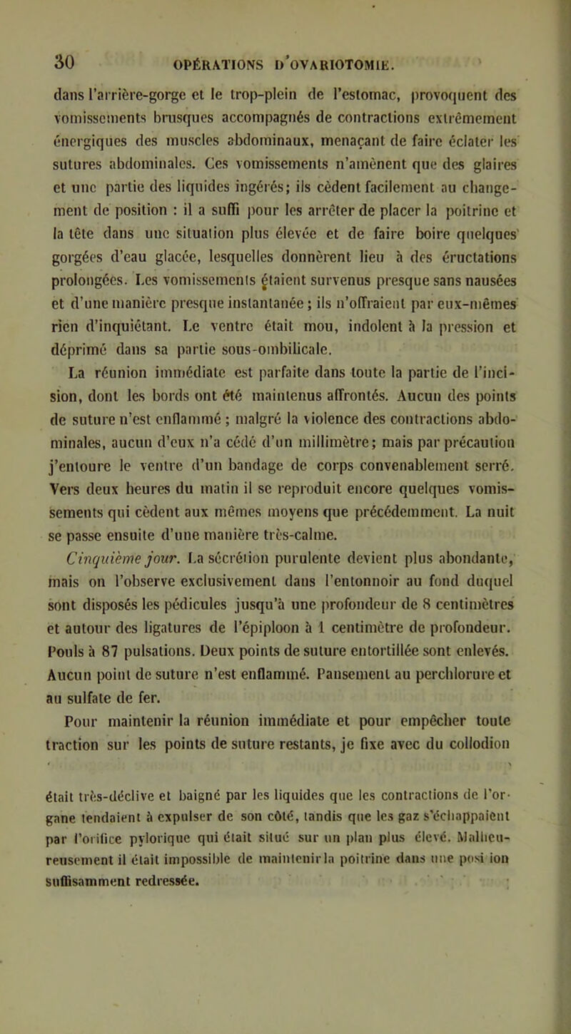 dans l’arrière-gorgc et le trop-plein de l’estomac, provocpient des vomissements brusques accompagnés de contractions extrêmement énergiques des muscles abdominaux, menaçant de faire éclater les sutures abdominales. Ces vomissements n’amènent que des glaires et une partie des liquides ingérés; ils cèdent facilement au change- ment de position ; il a suffi pour les arrêter de placer la poitrine et la tête dans une situation plus élevée et de faire boire quelques' gorgées d’eau glacée, lesquelles donnèrent lieu à des éructations prolongées. Les vomissements fiaient survenus presque sans nausées et d’une manière presque instantanée ; ils n’offraient par eux-n)êines rien d’inquiétant. Le ventre était mou, indolent h la pression et déprimé dans sa partie sous-ombilicale. La réunion immédiate est parfaite dans toute la partie de l’inci- sion, dont les bords ont été maintenus affrontés. Aucun des points de suture n’est enflammé ; malgré la violence des contractions abdo- minales, aucun d’eux n’a cédé d’un millimètre; mais par précaution j’entoure le ventre d’un bandage de corps convenablement serré. Vers deux heures du matin il se reproduit encore quelques vomis- sements qui cèdent aux mêmes moyens que précédemment. La nuit se passe ensuite d’une manière très-calme. Cinquième jour. La sécrétion purulente devient plus abondante, mais on l’observe exclusivement dans l’entonnoir au fond duquel sont disposés les pédicules jusqu’à une profondeur de 8 centimètres et autour des ligatures de l’épiploon à 1 centimètre de profondeur. Fouis à 87 pulsations. Deux points de suture entortillée sont enlevés. Aucun point de suture n’est enflammé. Pansement au perchlorure et au sulfate de fer. Pour maintenir la réunion immédiate et pour empêcher toute traction sur les points de suture restants, je fixe avec du collodion était très-déclive et baigné par les liquides que les contractions de l’or- gane tendaient à expulser de son côté, tandis que les gaz s’échappaient par l’orifice pyiorique qui était situé sur un plan plus élevé. Mallicu- reiiscment il était impossible de maintenir la poitrine dans nue posi ion suflisamment redressée.