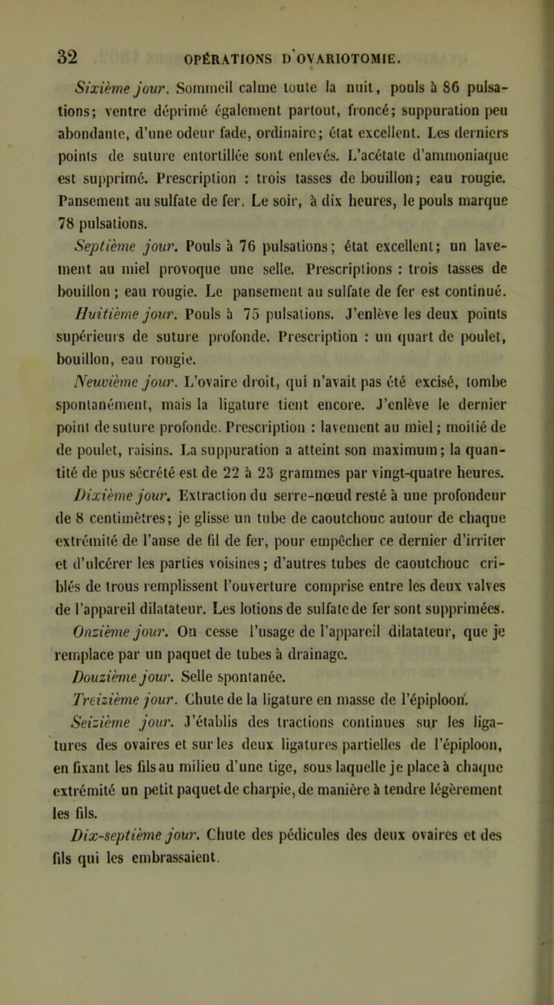 Sixième jour. Sommeil calme loule la nuit, pouls h 86 pulsa- tions; ventre déprimé également partout, froncé; suppuration peu abondante, d’une odeur fade, ordinaire; état excellent. Les derniers points de suture entortillée sont enlevés. L’acétate d’ammoniaque est supprimé. Prescription : trois tasses de bouillon ; eau rougic. Pansement au sulfate de fer. Le soir, à dix heures, le pouls marque 78 pulsations. Septième jour. Pouls à 76 pulsations; état excellent; un lave- ment au miel provoque une selle. Prescriptions : trois tasses de bouillon ; eau rougie. Le pansement au sulfate de fer est continué. Huitième jour. Vouh d. 75 pulsations. J’enlève les deux points supérieurs de suture profonde. Prescription : un quart de poulet, bouillon, eau rougie. Neuvième jour. L’ovaire droit, qui n’avait pas été excisé, tombe spontanément, mais la ligature tient encore. J’enlève le dernier point de suture profonde. Prescription : lavement au miel; moitié de de poulet, raisins. La suppuration a atteint son maximum; la quan- tité de pus sécrété est de 22 à 23 grammes par vingt-quatre heures. Dixième jour. Extraction du serre-nœud resté à une profondeur de 8 centimètres; je glisse un tube de caoutchouc autour de chaque extrémité de l’anse de fil de fer, pour empêcher ce dernier d’irriter et d’ulcérer les parties voisines; d’autres tubes de caoutchouc cri- blés de trous remplissent l’ouverture comprise entre les deux valves de l’appareil dilatateur. Les lotions de sulfate de fer sont supprimées. Onzième jour. On cesse l’usage de l’appareil dilatateur, que je remplace par un paquet de tubes à drainage. Douzième jour. Selle spontanée. Treizième jour. Chute de la ligature en niasse de l’épiploon'. Seizième jour. J’établis des tractions continues sur les liga- tures des ovaires et sur les deux ligatures partielles de l’épiploon, en fixant les filsau milieu d’une tige, sous laquelle je place à chaque extrémité un petit paquetde charpie, de manière à tendre légèrement les fils. Dix-septième jour. Chute des pédicules des deux ovaires et des fils qui les embrassaient.