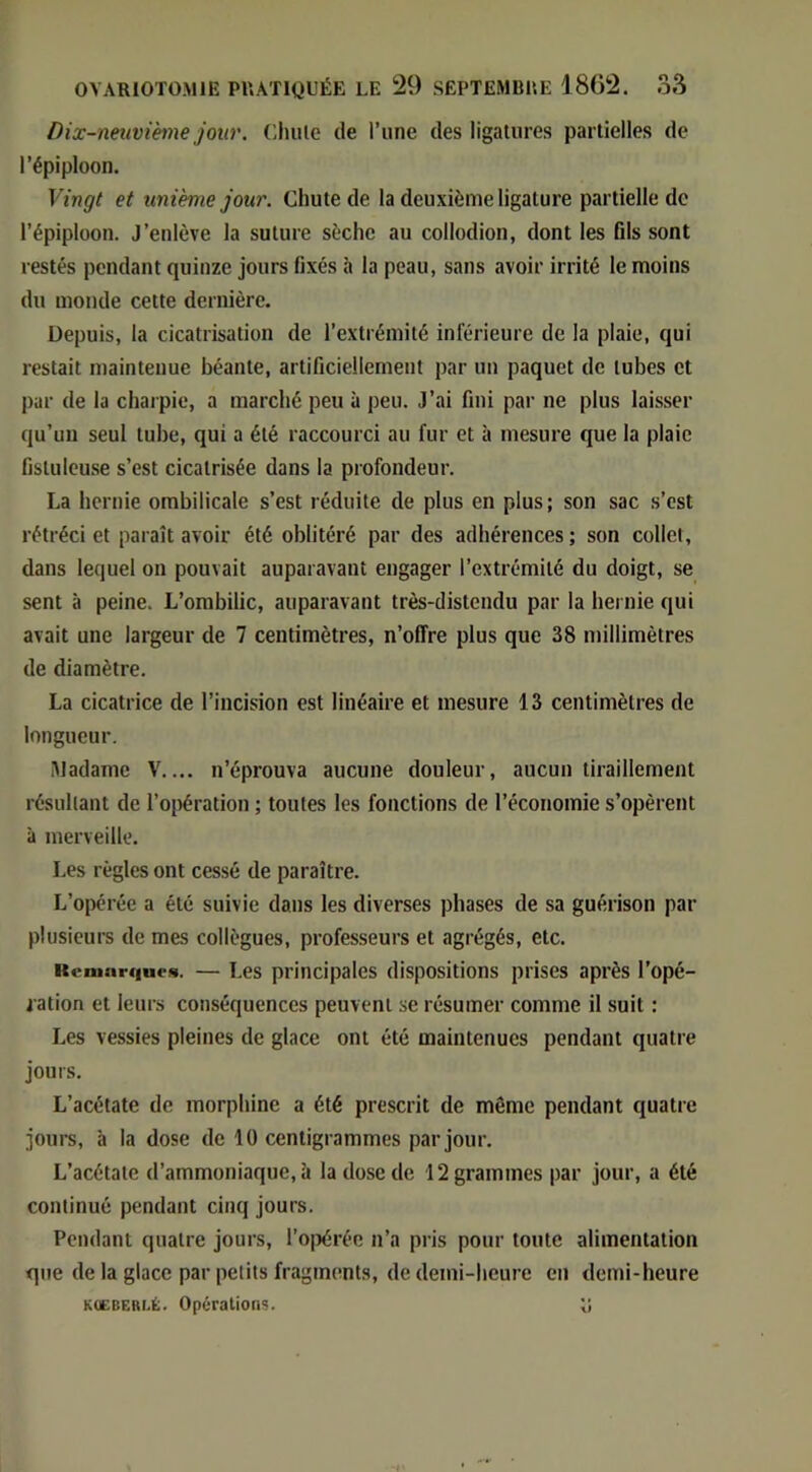 Dix-neuvième jour. Oluile de l’une des ligatures partielles de l’épiploon. Vingt et unième jour. Chute de la deuxième ligature partielle de l’épiploon. J’enlève la suture sèche au collodion, dont les fils sont restés pendant quinze jours fixés à la peau, sans avoir irrité le moins du monde cette dernière. Depuis, la cicatrisation de l’extrémité inférieure de la plaie, qui restait maintenue béante, artificiellement par un paquet de tubes et par de la charpie, a marché peu à peu. J’ai fini par ne plus laisser qu’un seul tube, qui a été raccourci au fur et à mesure que la plaie fistulcuse s’est cicatrisée dans la profondeur. La hernie ombilicale s’est réduite de plus en plus; son sac s’est rétréci et paraît avoir été oblitéré par des adhérences; son collet, dans lequel on pouvait auparavant engager l’extrémité du doigt, se sent à peine. L’ombilic, auparavant très-distendu par la hernie qui avait une largeur de 7 centimètres, n’offre plus que 38 millimètres de diamètre. La cicatrice de l’incision est linéaire et mesure 13 centimètres de longueur. Madame V.... n’éprouva aucune douleur, aucun tiraillement résultant de l’oirération ; toutes les fonctions de l’économie s’opèrent à merveille. Les règles ont cessé de paraître. L’opérée a été suivie dans les diverses phases de sa guérison par plusieurs de mes collègues, professeurs et agrégés, etc. KcmarqueM. — Les principales dispositions prises après l’opé- ration et leurs conséquences peuvent se résumer comme il suit : Les vessies pleines de glace ont été maintenues pendant quatre jours. L’acétate de morphine a été prescrit de même pendant quatre jours, à la dose de 10 centigrammes par jour. L’acétate d’ammoniaque, à la dose de 12 grammes par jour, a été continué pendant cinq jours. Pendant quatre jours, l’opérée n’a pris pour toute alimentation que de la glace par petits fragments, de demi-heure en demi-heure KCCBEBI.É. Opérations. o