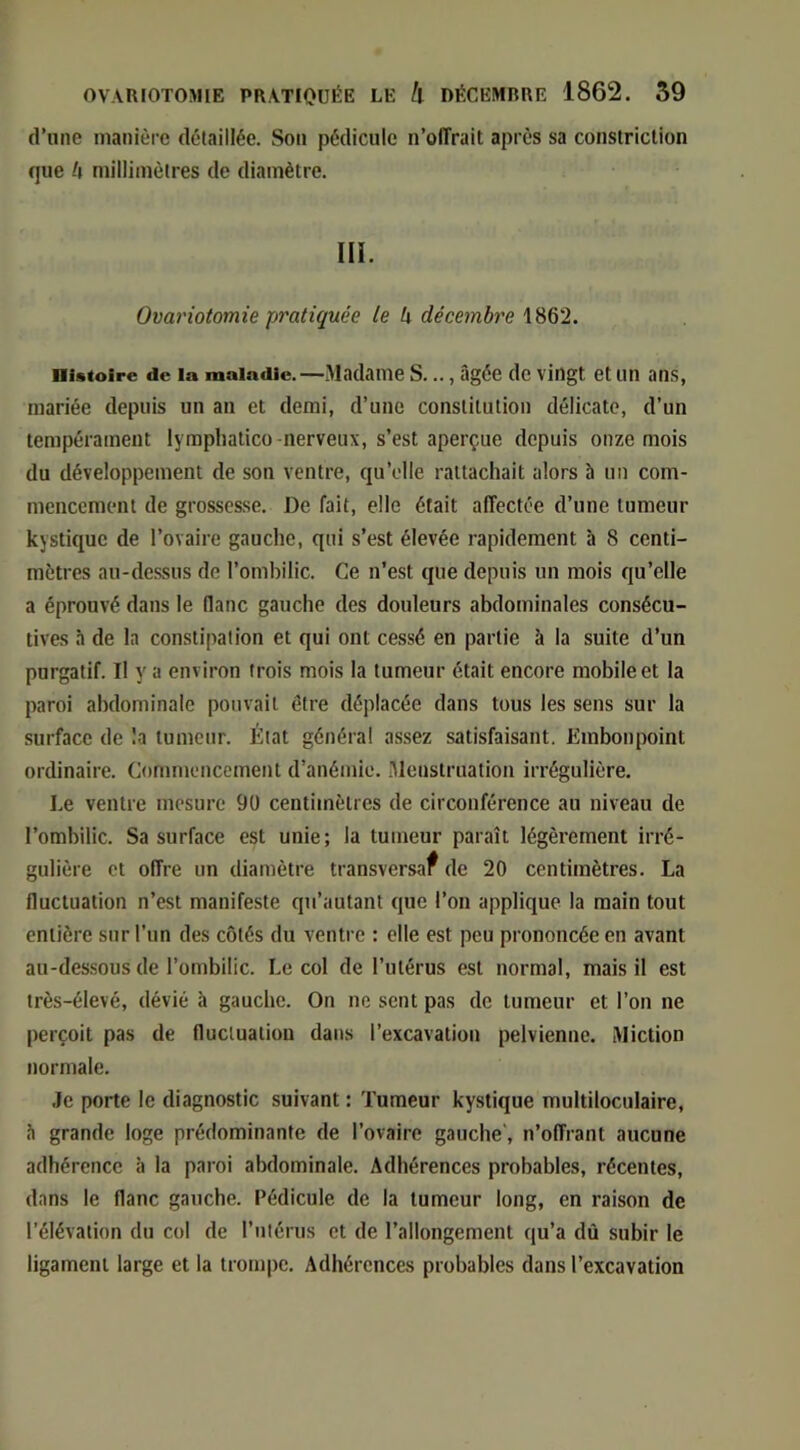 d’une manière détaillée. Son pédicule n’oITrait après sa constriclion que h millimètres de diamètre. ni. Ovariotomie pratiquée te k décembre 1862. Histoire de la maladie.—Madame S..., âgée dc vingt et un ans, mariée depuis un an et demi, d’une constitution délicate, d’un tempérament lympliatico-nerveux, s’est aperçue depuis onze mois du développement de son ventre, qu’elle rattachait alors b un com- mencement de grossesse. De fait, elle était affectée d’une tumeur kystique de l’ovaire gauche, qui s’est élevée rapidement b 8 centi- mètres au-dessus de l’ombilic. Ce n’est que depuis un mois qu’elle a éprouvé dans le (lanc gauche des douleurs abdominales consécu- tives b de la constipation et qui ont cessé en partie b la suite d’un purgatif. Il y a environ trois mois la tumeur était encore mobile et la paroi abdominale pouvait être déplacée dans tous les sens sur la surface de !a tumeur. État généra! assez satisfaisant. Embonpoint ordinaire. Commencement d’anémie. .Menstruation irrégulière. Le ventre mesure 90 centimètres de circonférence au niveau de l’ombilic. Sa surface est unie; la tumeur paraît légèrement irré- gulière et offre un diamètre transversaf de 20 centimètres. La fluctuation n’est manifeste qu’autant que l’on applique la main tout entière sur l’un des côtés du ventre : elle est peu prononcée en avant au-dessous de l’ombilic. Le col de l’utérus est normal, mais il est très-élevé, dévié b gauche. On ne sent pas dc tumeur et l’on ne perçoit pas de fluctuation dans l’excavation pelvienne. Miction normale. Je porte le diagnostic suivant : Tumeur kystique multiloculaire, b grande loge prédominante de l’ovaire gauche', n’offrant aucune adhérence b la paroi abdominale. Adhérences probables, récentes, dans le flanc gauche. Pédicule de la tumeur long, en raison de l’élévation du col de rmérus et de l’allongement qu’a dû subir le ligament large et la trompe. Adhérences probables dans l’excavation