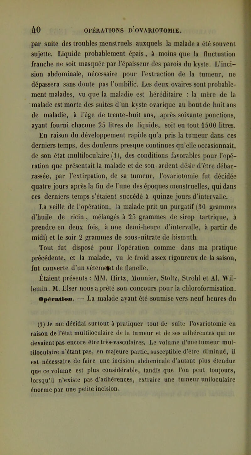 par suite des troubles menstruels auxquels la malade a été souvent sujette. Liquide probablement épais, à moins que la Huctuation franche ne soit masquée par l’épaisseur des parois du kyste. L’inci- sion abdominale, nécessaire pour l’extraction de la tumeur, ne dépassera sans doute pas l’ombilic. Les deux ovaires sont probable- ment malades, vu que la maladie est héréditaire : la mère de la malade est morte des suites d’un kyste ovarique au bout de huit ans de maladie, à l’àge de trente-huit ans, après soixante ponctions, ayant fourni chacune 25 litres de liquide, soit en tout 1500 litres. En raison du développement rapide qu’a pris la tumeur dans ces derniers temps, des douleurs presque continues qu’elle occasionnait, de son état multiloculaire (1), des conditions favorables pour l’opé- ration que présentait la malade et de son ardent désir d’être débar- rassée, par l’extirpation, de sa tumeur, l’ovariotomie fut décidée quatre jours après la fin de l’une des époques menstruelles, qui dans ces derniers temps s’étaient succédé à quinze jours d’intervalle. La veille de l’opération, la malade prit un purgatif (30 grammes d’huile de ricin, mélangés à 25 grammes de sirop tartrique, à prendre en deux fois, à une demi-heure d’intervalle, à partir de midi) et le soir 2 grammes de sous-nitrate de bismuth. Tout fut disposé pour l’opération comme dans ma pratique précédente, et la malade, vu le froid assez rigoureux de la saison, fut couverte d’un vêtemelit de flanelle. Étaient présents : MW. Hirtz, Mounier, Stoltz, Strohl et Al. Wil- lemin. M. Elser nous a prêté son concours pour la chloroformisation. Opération. — La malade ayant été soumise vers neuf heures du (1) Je me décidai surtout ù pratiquer tout de suite l’ovariotomie en raison de l’état multiloculaire de la tumeur et de ses adhérences qui ne devaient pas encore être très-vasculaires. Le volume d’une tumeur mul- tiloculaire n’étant pas, en majeure partie, susceptible d’étre diminué, il est nécessaire de faire une incision abdominale d’autant plus étendue que ce volume est plus considérable, tandis que l’on peut toujours, lorsqu’il n’existe pas d’adhérences, extraire une tumeur uniloculaire énorme par une petite incision.