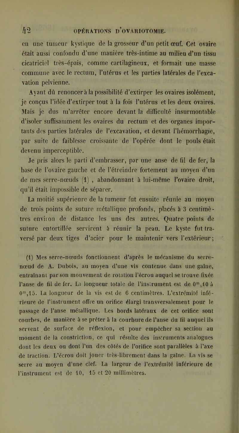 en une tumeur kystique de la grosseur d’un petit œuf. Cet ovaire était aussi confondu d’une manière très-intime au milieu d’un tissu cicatriciel très-épais, comme cartilagineux, et formait une masse commune avec le rectum, l’utérus et les parties latérales de l’exca- vation pelvienne. Ayant dû renoncera la possibilité d’extirper les ovaires isolément, je conçus l’idée d’extirper tout à la fois l’utérus et les deux ovaires. Mais je dus m’arrêter encore devant la difficulté insurmontable d’isoler suffisamment les ovaires du rectum et des organes impor- tants des parties latérales de l’excavation, et devant l’hémorrhagie, par suite de faiblesse croissante de l’opérée dont le pouls était devenu imperceptible. Je pris alors le parti d’embrasser, par une anse de fil de fer, la base de l’ovaire gauche et de l’étreindre fortement au moyen d’un de mes serre-nœuds (1) , abandonnant à lui-même l’ovaire droit, qu’il était impossible de sépai-er. La moitié supérieure de la tumeur fut ensuite réunie au moyen de trois points de suture métallique profonds, placés à 3 centimè- tres environ de distance les uns des autres. Quatre points de suture entortillée servirent b réunir la peau. Le kyste fut tra- versé par deux tiges d’acier pour le maintenir vers l’extérieur; (1) Mes serre-nœuds fonctionnent d’après le mécanisme du serre- nœud de A. Dubois, au moyen d’une vis contenue dans une gaîue, enlraîuani par son mouvement de rotation l’écrou auquel se trouve fi.xée l’anse de fil de fer. La longueur totale de l’instrument est de 0’,10 à 0',15. La longueur de la vis est de 6 centimètres. L’extrémité infé- rieure de l’insti uinent offre un orifice élargi transversalement pour le passage de l’anse métallique. Les bords latéraux de cet orifice sont courbes, de manière à se prêter à la courbure de l’anse du fil auquel ils servent de surface de réflexion, et pour empêcher sa section au moment de la constriction, ce qui résulte des instruments analogues dont les deux ou dont l’im des côtés de l’orifice sont parallèles îi l’axe de traction. L’écrou doit jouer très-librement dans la gaine. La vis se serre au moyen d’une clef. La largeur de l’extrémité inférieure de l’instrument est de 10, 15 et 20 milliinètres.