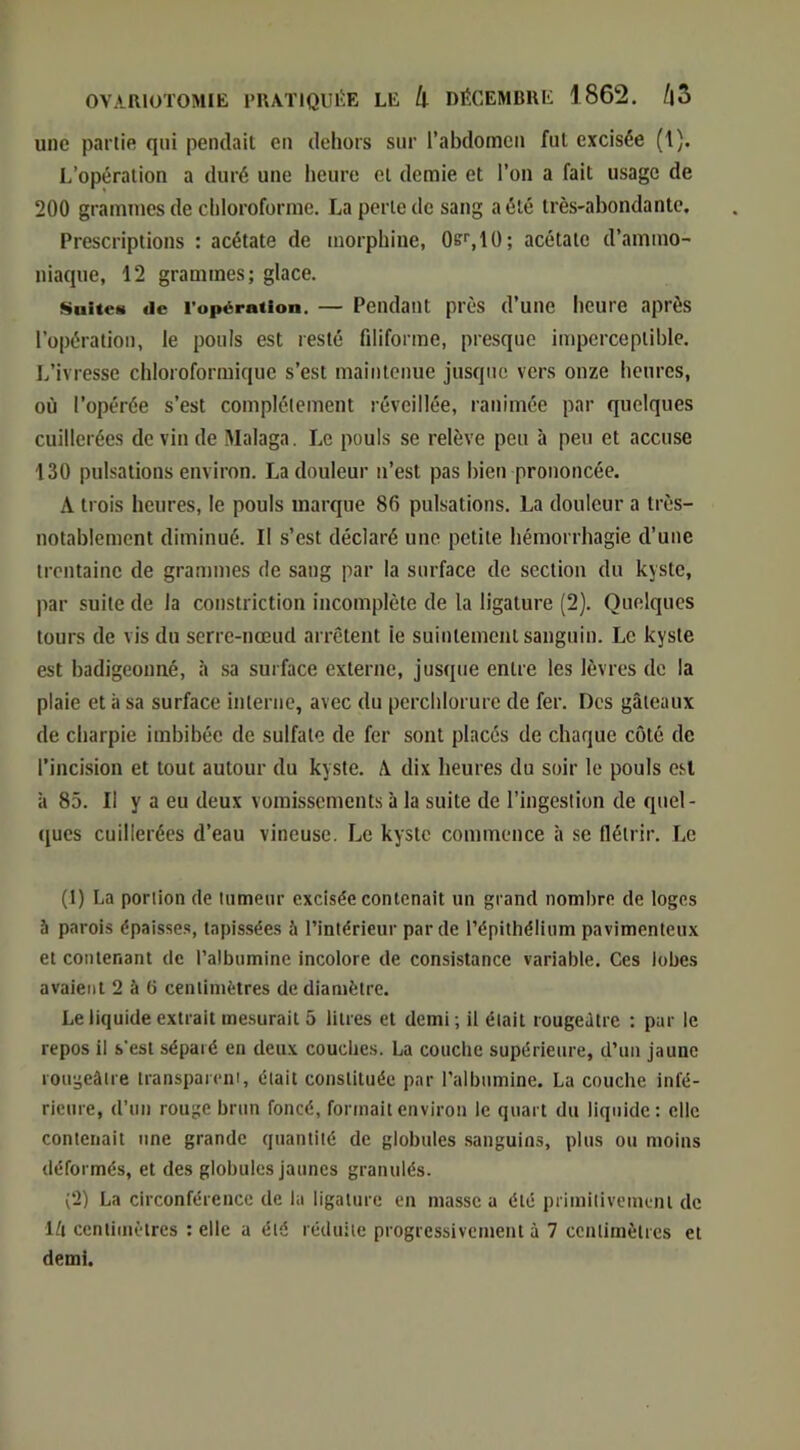 une partie qui pendait en dehors sur l’abdomen fut excisée (1). L’opération a duré une lieure et demie et l’on a fait usage de 200 grammes de chloroforme. La perle de sang a été très-abondante. Prescriptions : acétate de morphine, 0s'‘,10; acétate d’ammo- niaque, 12 grammes; glace. truites de l’opération. — Pendant près d’une heure après l’opération, le pouls est resté filiforme, presque imperceptible. L’ivresse chloroformique s’est maintenue jusque vers onze heures, où l’opérée s’est complètement réveillée, ranimée par quelques cuillerées de vin de Malaga. Le pouls se relève peu à peu et accuse 130 pulsations environ. La douleur n’est pas bien prononcée. A trois heures, le pouls marque 86 pulsations. La douleur a très- notablement diminué. Il s’est déclaré une petite hémorrhagie d’une trentaine de grammes de sang par la surface de section du kyste, par suite de la constriction incomplète de la ligature (2). Quelques tours de vis du serre-nœud arrêtent le suintement sanguin. Le kyste est badigeonné, à .sa surface externe, jusque entre les lèvres de la plaie et à sa surface interne, avec du perchlorure de fer. Des gâteaux de charpie imbibée de sulfate de fer sont placés de chaque coté de l’incision et tout autour du kyste. A dix lieures du soir le pouls est à 85. Il y a eu deux vomissements à la suite de l’ingestion de quel- ques cuillerées d’eau vineuse. Le kyste commence à se flétrir. Le (1) La portion de lumeur excisée contenait un grand nombre de loges à parois épaisses, tapissées à l’intérieur par de l’épithélium pavimenteux et contenant de l’albumine incolore de consistance variable. Ces lobes avaient 2 à 6 centimètres de diamètre. Le liquide extrait mesurait 5 litres et demi ; il était rougeâtre : par le repos il s’est séparé en deux couches. La couche supérieure, d’un jaune rougeâtre transparent, était constituée par l’albumine. La couche infé- rieure, d’un rouge brun foncé, formait environ le quart du liquide; elle contenait une grande quantité de globules sanguins, plus ou moins déformés, et des globules Jaunes granulés. (2) La circonférence de la ligature en masse a été primitivement de Ifi centimètres : elle a été réduite progressivement à 7 centimètres et demi.