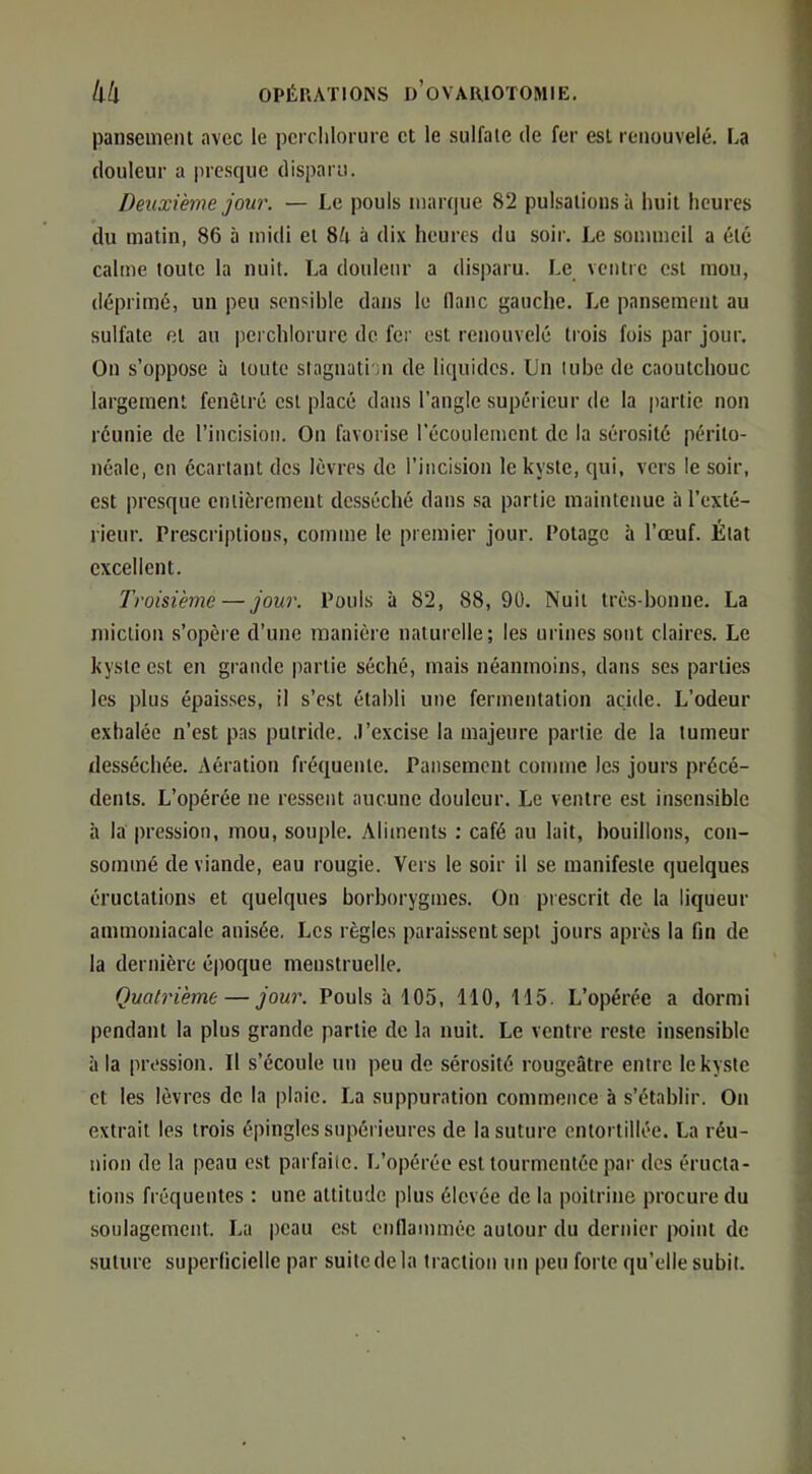 panseineiU avec le perclilorure et le sulfate de fer est renouvelé. La douleur a jircsque disparu. Deuxième jour. — Le pouls marque 82 pulsations à huit heures du matin, 86 à midi et à dix heures du soir. Le sommeil a été calme toute la nuit. La douleur a disparu. Le ventre est mou, déprimé, un peu sensible dans le flanc gauche. Le pansement au sulfate et au iierchlorure de fei' est renouvelé trois fois par jour. On s’oppose à toute slagnati n de liquides. Un tube de caoutchouc largement fenêtre est placé dans l’angle supérieur de la partie non réunie de l’incision. On favorise l’écoulement de la sérosité périto- néale, en écartant des lèvres de l’incision le kyste, qui, vers le soir, est presque entièrement desséché dans sa partie maintenue à l’exté- rieur. Prescriptions, comme le premier jour. Potage à l’œuf. État excellent. Troisième — jour. Pouls à 82, 88,90. Nuit très-bonne. La miction s’opère d’une manière naturelle; les urines sont claires. Le kyste est en grande partie séché, mais néanmoins, dans ses parties les plus épais.ses, il s’est établi une fermentation acide. L’odeur exhalée n’est pas putride. .J’excise la majeure partie de la tumeur desséchée. Aération fréquente. Pansement comme les jours précé- dents. L’opérée ne ressent aucune douleur. Le ventre est insensible à la pression, mou, souple. Aliments : café au lait, bouillons, con- sommé de viande, eau rougie. Vers le soir il se manifeste quelques éructations et quelques borborygmes. On prescrit de la liqueur ammoniacale anisée. Les règles paraissent sept jours après la fin de la dernière époque menstruelle. Quatrième — jour. Pouls à 105, 110, 115. L’opérée a dormi pendant la plus grande partie de la nuit. Le ventre reste insensible à la pression. Il s’écoule un peu de sérosité rougeâtre entre le kyste et les lèvres de la plaie. La suppuration commence à s’établir. On extrait les trois épingles supérieures de la suture entortillée. La réu- nion de la peau e.st parfaite. L’opérée est tourmentée par des éructa- tions fréquentes : une attitude plus élevée de la poitrine procure du soulagement. La peau est enflammée autour du dernier point de suture superficielle par suifedela traction un peu forte qu’elle subit.